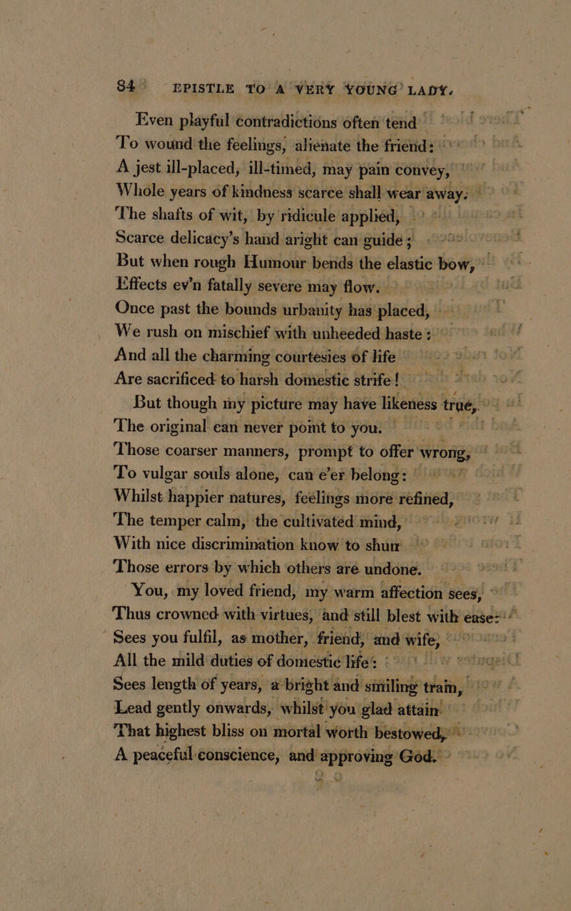 Even playful contradictions often tend To wound the feelings, alienate the friend: | A jest ill-placed, ill-timed, may pain convey, | Whole years of kindness scarce shall wear! di The shafts of wit, by ridicule applied, _ Scarce delicacy’s hand aright can guide ; But when rough Humour bends the elastic bow, © Effects ev’n fatally severe may flow. | Once past the bounds urbanity has placed, : We rush on mischief with unheeded haste : And all the charming courtesies of life | Are sacrificed: to harsh domestic strife! But though my picture may have likeness trae, The original ean never point to you. © Those coarser manners, prompt to offer wrong, To vulgar souls alone, can e’er belong: Whilst happier natures, feelings more refined, The temper calm, the cultivated mind, With nice discrimination know to shu Those errors by which others aré undone. “You, my loved friend, my warm affection sees, © Thus crowned with virtues, and still blest with « ease: :* Sees you fulfil, as mother, friend; and wife, All the mild duties of domiestic life’: q Sees length of years, a bright and siniling train, > Lead gently onwards, whilst'you glad attain: | That highest bliss on mortal worth bestowed, ™ A peaceful conscience, and approving God. ar