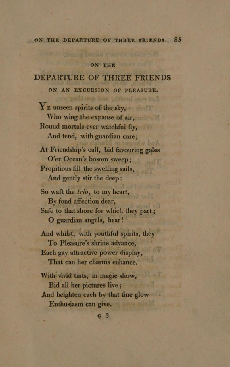 ON THE DEPARTURE OF THREE FRIENDS ON AN EXCURSION OF PLEASURE. Yeu unseen sani ena , Who wing the expanse of air, Round mortals ever watchful fly, And tend, with agg care; At Friendship’: - call, bid favouring gales O’er Ocean's bosom sweep; Propitious fill the swelling sails, And gently stir the deep : So waft the trio, to my Re By fond affection dear, Safe to that shore for which they part; O guardian angels, hearts) And whilst, with youthful spirits, they To Pleasure’s shrine advance, | Each gay attractive power display, ' That can her charms enhance. With vivid tints, in magie show, Bid all her pictures live; And heighten each by that fine glow Enthusiasm can give. Ge 3