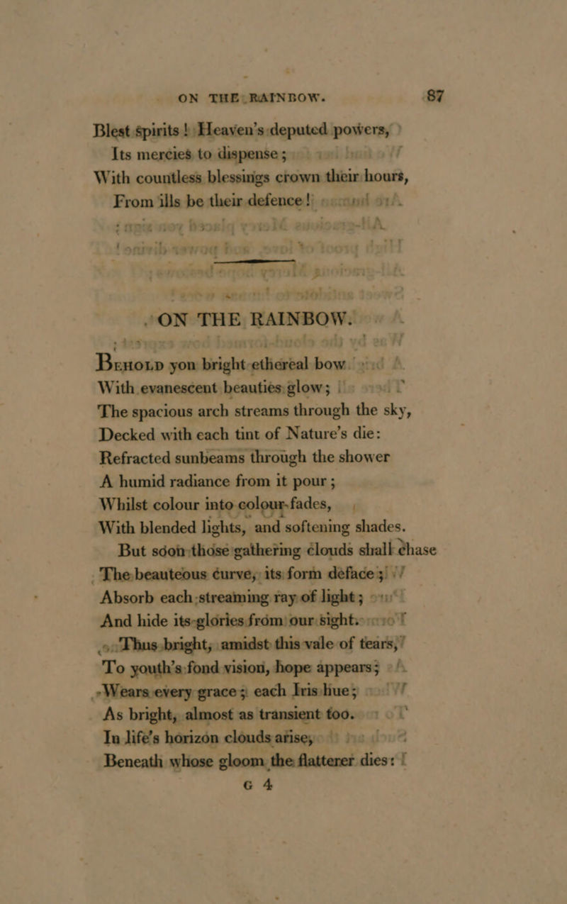 Blest spirits ! Heaven's: ene ven Its mercies to dispense ; | With countless blessings crown dti hou, From ills be Aheïselafepeedi: etl 9 : bn ‘ a {pe 07 hs. vrto lé euviog HA nil Uae cb oeil Vert nel + en ae 7 feo mee vet +30»: eve _— ere gé LERE 4 solo only yd D tte yon n right sy bow, ed À With evanescent beauties glow; > 9». - The spacious arch streams sheough the sky, Decked with each tint of Nature’s die: Refracted sunbeams through the shower A humid radiance from it pour ; Whilst colour into colour-fades, With blended lights, and softening shades. But séon-:those gathering clouds shalk dhase The beauteous éurve; its form deface 3) : / Absorb each:streaming ray of light; 01 — And hide its-glories from: our sights: «10 T oo Thus bright; amidst this vale of tears,’ To youth’s fond vision, hope appears; Wearsevery grace ; each Irishue; now _ As bright, almost as transient too.» Lo Tn life’s horizon cloudsatisey 5 Beneath whose gloom. the flatterer dies: [ G 4