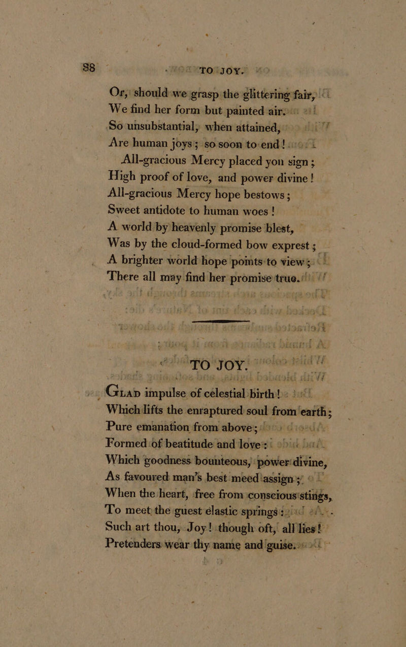 LUPOLIOLS Or, should we grasp the glittering fair, We find her form but painted air: ©)! Are human joys so soon to:end! 2: : All-gracious Mercy placed yon sign ; High proof of love, and power divine ! All-gracious Mercy hope bestows ; Sweet antidote to human woes ! A world by heavenly promise blest, Was by the cloud-formed bow exprest ; ho A brighter world hope pomts:to views There is may. Ac her eae true.) LUE Ê 1% oi To ocre mr Gb au of pra Birth! ds Which lifts the enraptured soul from earth; Pure emanation from above; 0 Formed ‘of beatitude and love: +4 ui Which goodness. bounteous, } power: ne. When the heart, free from conscious: mstidls, To meet the guest élastic springs 2°... Such art thou, Joy! though oft, all lies! Pretenders: wear thy name and guise: ~