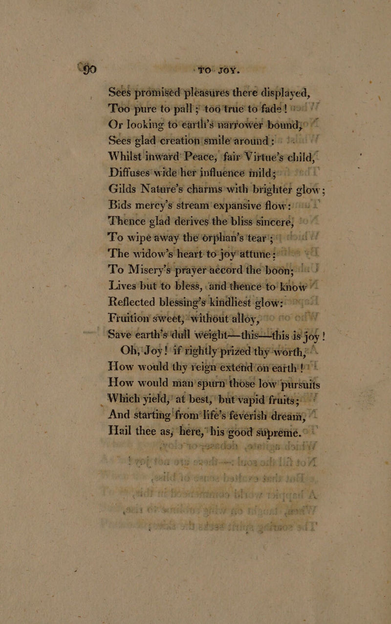“go | rot ro. Sees promised pleasures there a gaa Too pure to pall ; 166 true to fade! Or looking to’€arith’s narrower bounds Sees glad creation smile around : Whilst inward: Peace, fair Virtue’s child Diffuses wide her influence mild; Gilds Nature’ s charms with SE à ae: Bids mercy’ s stream’ expansive flow: 0 2 7 ‘a Thence glad derives the bliss : ai bo To wipe away the’ orphan’ s ‘tear’ The widow’s heart: to: joy'attune :: êtes eet To Misery’s prayer accord ro UG Lives but to bless, ‘and thence to! know 2 Reflected blessing’s kindliest glow: 1°! fark Wy Fiuition sweet; without alloy, 10 oo Save earth’s ‘dull weiglt—this—this sj os! ! Oh; Joy! if rightly ‘prized thy worth; How would thy reign exténid'on eatth't? How would nian’spurn' those sh Whiehÿièld} af best; papvapia traits? And ne Hail thee wind ‘here, ‘his good siipreme.” ip hind mac  PRET Fr 10e apacdigh HE COS CITY LA : oa : 1 , LA gs 2 art rs _ ; “À  PAIS RIRES: à ES F à £ i, h : k n LA LE 5 J x a ÿ î À ? rt LA “+. L per re 4 L' £ £ ETES, À : : € it q