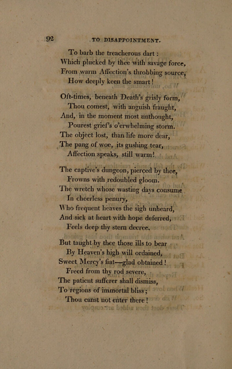 _TO DISAPPOINTMENT. To barb the treacherous dart : Which plucked by thee with savage force, ‘From warm Affection’s throbbing source; How deeply keen the smart! | Oft-times, beneath Death s grisly form, Thou comest, with anguish fraught, And, in the moment most unthought, Pourest grief’s o ’erwhelming storm. The object lost, than life more dear, _ The pang of woe, its gushing tear, Affection speaks, still warm! The se s ue ; ont Fa thee, Frowns with redoubled gloom. The wretch whose wasting g days © consume In cheerless | penurÿ, PRES LOT Who frequent heaves the ‘Sah pese And sick at heart with hope deferred, >: Feels oe thy stern dore, it But taught. by, thee those ills to bear By Heaven’ 8 high will ordained, dE de Es Swect Mercy’ s fiat—glad obtained ! Le tu Freed from thy, rod severe, : The patient sufferer shall dismiss, | To regions of immortal bliss’; ie . or ‘Thou canst not enter there! | ern. Gs si. rrcic #2 nlres pret
