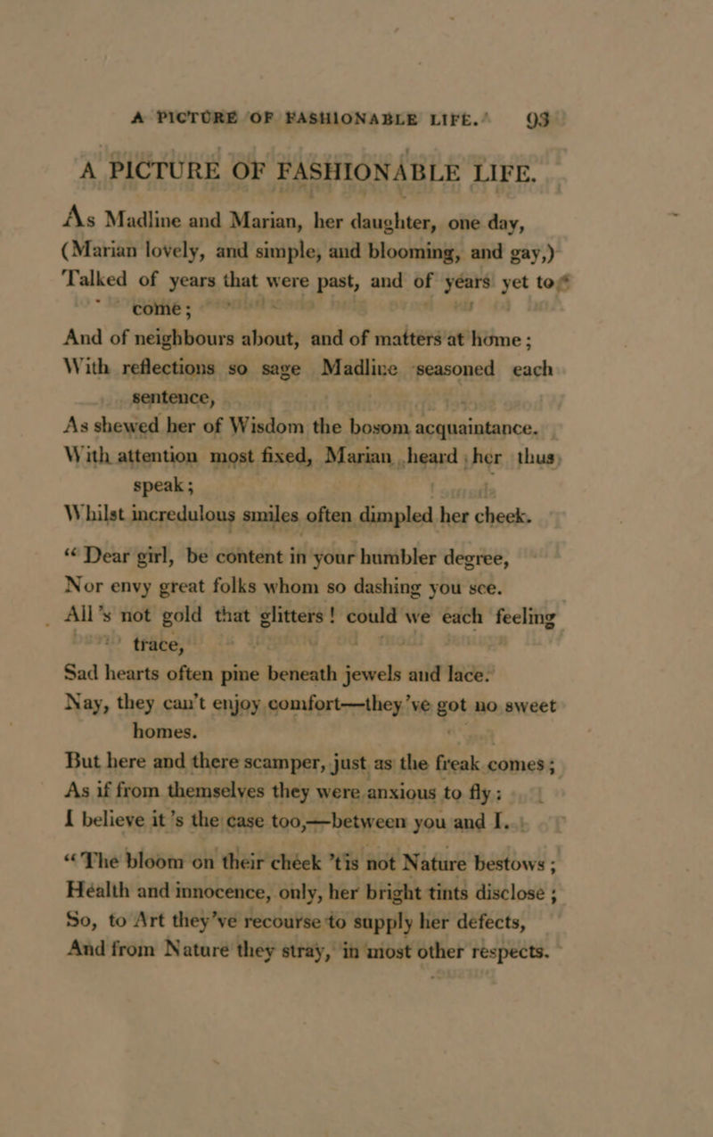 A PICTURE OF FASHIONABLE LIFE. As Madline and Marian, her daughter, one day, (Marian lovely, and simple, and blooming, and gay,) Talked of years that were peat, and oF ae yet tof one; ORNE And of sétiunire about, and of matters at home ; With reflections so sage Madline ‘seasoned each sentence, | As shewed her of Wisdom the vers, ee ter ds With attention most fixed, Marian heard ;her thus, speak ; | A: Whilst incredulous smiles often dimpled her cheek. ‘ Dear girl, be content in your humbler degree, Nor envy great folks whom so dashing you sce. rsp s not gold that glitters ! ! could we each or | 11 trace, Sad hearts often pine belicath PRE and lace. Nay, they can’t enjoy comfort—they ve fo no sweet homes. But here and there scamper, just as the aap comes ; As if from themselves they were anxious to fly : I believe it’s the case too,—between you and I. ! “The bloom on their chéek tis not N ature bestows ; Health and innocence, only, her bright tints disclose ; So, to Art they’ve recbdfée ta supply her defects, And from Nature they stray, in most y respects. -