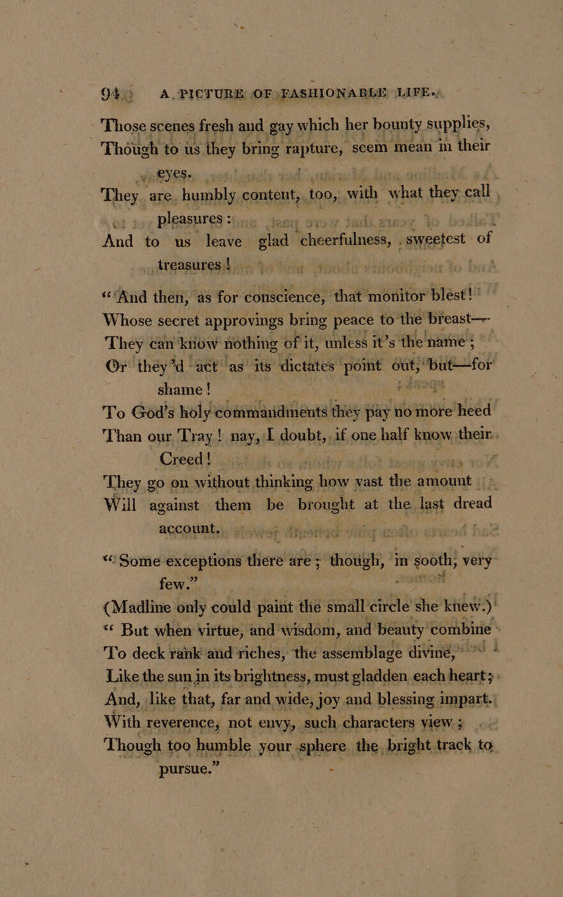 Those scenes fresh and gay which her bounty supplies, Though to us they bring RARE seem mean m their EYES. | | They. are. humbly content, io, with what they call A | pleasures : | hint a Th | And to us leave glad A Pam gt , a of treasures | | A TL “And then, as for conscience, that monitor blest! ' Whose secret approvings bring peace to” the’ breast—- They can know nothing of it, unless it’s the name ; Or they ’d “act as its dictates point out, ‘butfor shame ! tra To God’s holy commaridments they j pay no more mé Than our Tray! nay, I doubt, if one half know) their. Creed, :u% her al dde 10 T hey go on without thinking how vast de amount |» Will against them be brought at the last dread account, = LES 74s FA ‘ Some exceptions rhieré are ; isu, ‘ in sooth, very oa hy F (Madline only could dais the small circle she knew. ) “€ But when virtue, and’ wisdom, and beauty! combine To deck rank and riches, the assemblage diving,» . Like the sun in its brightness, must gladden each heart; And, like that, far and wide, joy and blessing impart.) With. reverence, not envy, such characters view ; Though too humble your ephere the bright. track to pursue.”