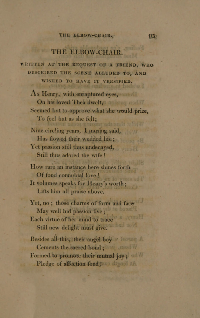 DOUTE WRITTEN AT THE REQUEST OF A FRIEND, WHO DESCRIBED THE SCENE ALLUDED TO, AND WISHED TO HAVE ra, VERSIFIED. | * Etain 9 | uot bod As Henry, herernEar stare eyes 01 On his loved Thea dweltyi 2: 0 Seemed but to.approve what she would prize, To feel but as she felt; «, is wkd Mee RC 9023 Nine porter years, L musing, said, Has flowed their wedded Jife ; v4 Yet passion still thus undecayed, 1: Sull thus ated the wife ! ! | How rare an instance h here shines forth Of fond connubial | love! re de di It volumes speaks for | Henry ’s worth ; . Lifts him all praise ‘above. 4 Yet, no; those charms of form aid a! J ‘May all bid passion'five; © 4 Each virtue of her peak ad 18 A? Still new delight must give. 7% Besides all this, their augel boy W inotng À Cements the. sacred bond ; dea uso # Formed to promote their mutual joy al ont W . Pledge of affection fonds. > ges! 12. ~ » ty