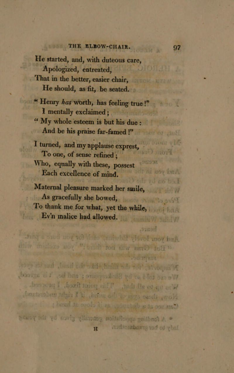 He started, and, with duteous care, ” Apologized, entreated, That in the better, easier chair, He should, as fit, be seated. 1 mentally exclaimed ; “ My whole esteem is but his die And be his praise far-famed !” I turned, and my applause exprest, - To one, of sense refined ; 97 Each excellence of mind. Maternal pleasure marked her smile, As gracefully she bowed, _ To thank me for what, yet the mile