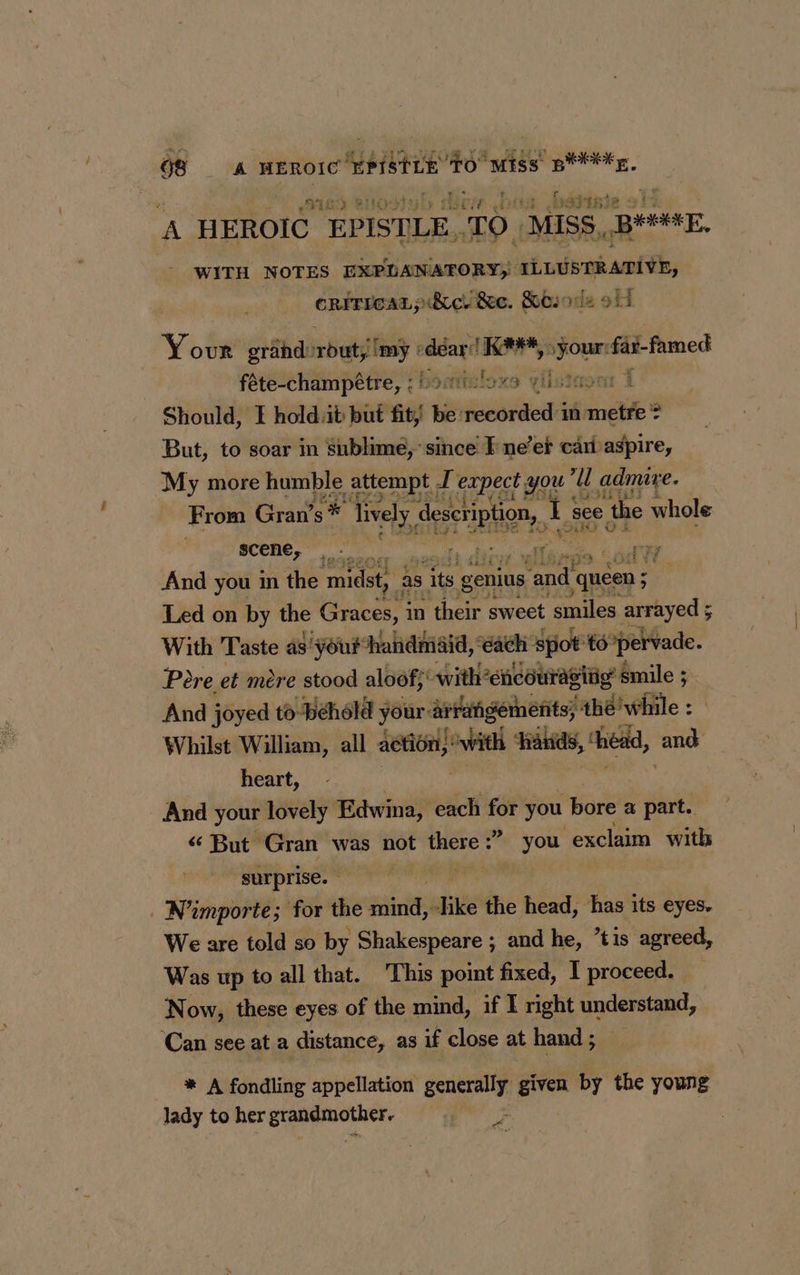 GS A HEROIC netstat sk MESS «RÉ A HEROIC EPISTLE. TO. ‘MISS. BE, WITH NOTES EXPLANATORY; ILLUSTRATIVE, CRITICAL pdicltec. Sbiode oh. Your grand: bat! imy dear! K##* saa rial ee féte-champétre, ;Soviuloxs vista: Should, I holdt but fit; be: iondtedd in metre ? But, to soar in Sublime, since I ne’er cari aspire, My more humble attempt, I expect you t U admire. From Gran’s * lively description, I see ‘the whole scene, ‘App ler” ù EI And you in the ‘midst, as yen genius reeds ; Led on by the Graces, i in their sweet smiles arrayed ; ; With Taste as' your handmaid, each spot té ‘pervade. Pere et mere stood aloof; -with’encourasitig’ smile ; And joyed to-behold your: ar rrafigements, thé!while : Whilst William, all action,’ tv hands, ‘head, and heart, And your lovely Edwina, each for you bore a part. But Gran was not there : ? you exclaim with surprise. N'importe; for the tit ike the head, has its eyes. We are told so by Shakespeare ; and he, tis agreed, Was up to all that. This point fixed, I proceed. Now, these eyes of the mind, if I right understand, Can see at a distance, as if close at hand ; * A fondling appellation generally given by the young lady to her SE nr | a