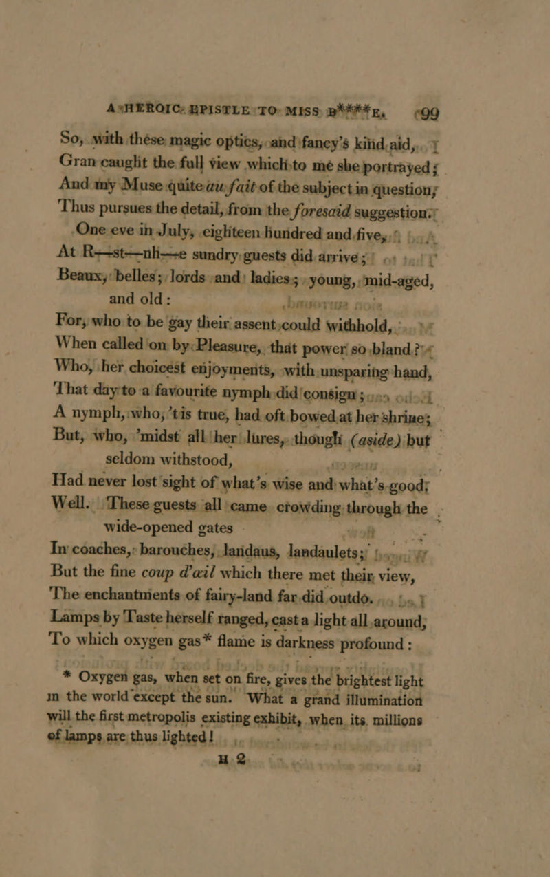 A*HEROIC: HPISTLE TO MISS Btn, °99 So, with these magic optics, and fancy’s kiïid aid, Gran cauglit the full view whiclito me aca te And my Muse quite au fait of the subject in question; Thus pursues the detail, from the foresaid png tnt ; One eve in July, cighiteen hundred and, five, ! At R-st-nlie sundry guests did.arrivé 3? 44 10 Beaux, belles; lords and) ladies. amas midge and old: cbavorwe n For, who to be gay their assent could withhold, M When called on by:Pleasure,, that power: so bland.?+ Who, her choicest enjoyments, with. unsparing hand, ‘That day:to a favourite nymph did consign 3.55) +421 A nymph, who, ’tis true, had oft, bowed.at her shrines — But, who, ’midst all her lures, thougli ( age but seldom withstood, Had never lost ‘sight of what’ 8 Wise à what’ ss ade Well. These guests all came crowding: through the . wide-opened gates - A 4 In coaches,: barouches, laridaus, lepdinlotens bou iW But the fine coup d'œil which there met their, view, The enchantments of fairy-land far, did outdo. 0, } Lamps by Taste herself ranged, cast a light all around, To which cage gas* Hane, is darkness prdound ; * Oxygen gas, when set on “4 , gives the brightest light m the world'except the sun. What a grand illumination will the first metropolis SAR Rd when. its. millions of lamps are: thus lighted! 16 freaky 0 He 8 à