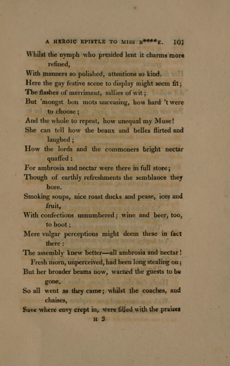 Whilst the nymph who presided lent it charms more refined, With manners so polished, attentions so kind. Here the gay festive scene to display might seem fit; The flashes of merriment, sallies of wit ; But ’mongst bon mots unceasing, a: hard t were to choose; And the whole to repeat, how unequal my Muse! She can tell how the beaux and belles flirted and laughed ; How the yim and the commoners bright nectar quaffed : For ambrosia and nectar were there in full store; Though of earthly refreshments the semblance they bore. Smoking soups, nice roast ducks and pease, ices and fruit, With confections unnumbered ; wine FE beer, too, to boot ; Mere vulgar perceptions might ‘deem am in fact there : The assembly knew better—all ambrosia and nectar ! Fresh morn, unperceived, had been long stealing on ; But her broader beams now, pei ese the mr to be gone, So all went as they came; whilst à coaches, and chaises, | | Save where envy crept in, -mtenflled:with the praises H 3