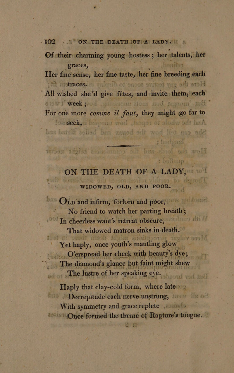 - Of stheir: charming young: hostiess 5 $ her: atalents;i her graces, ph de fine sense, her fine taste, thes, fine bresding éach :‘traces. - rah. ot suon8 ovitest vas of? oH All Les she’d give fêtes, me invite, tou ait +i week ; menait dome sod. demon nh For one more comme il faut, they. migh go far to mir ius woul Jnaeat of siodw dt ON THE DEATH OF A LADY, : 104 “WIDOWED, OLD, AND POOR. | {its cy Of and infirm, forlorn and poor, | No friend to watch her parting breath 5 ? In cheerless want’s retreat ‘obscure, io die} That Sox od matron sinks | in: ‘death. “Yet ar once ete s prier Fa glow. 4 | . état} erspread her cheek with beauty’ s dye; er | The diamond's glance but faint mighit shew The lustre of her speaking eye. . _Haply that clay-cold form, where late « » “ Decrepitude each nerve unstrung; |: | With symmetry and grace replete bounds = s14Onee formed the theme of Raptore’s: tongue. eS ¥