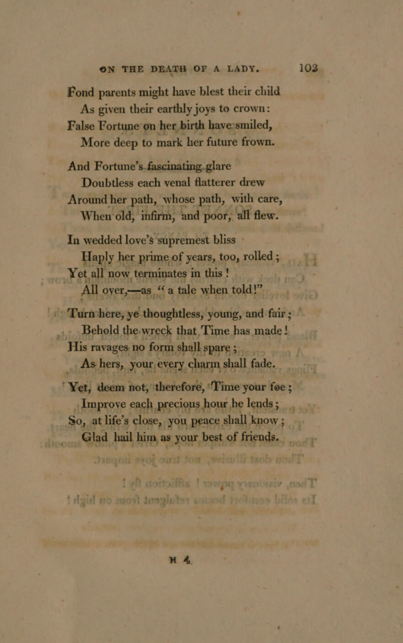 Fond parents might have blest their child As given their earthly joys to crown: False Fortune on her birth have»smiled, More deep to mark her future frown. And Fortune ’s fascinating. glare — Doubtless each venal flatterer drew Around her path, whose path, with care, When old, infirm, and poor, all flew. In wedded love’ s ‘supremest bliss : Haply her prime of years, too, rolled ; Yet all now terminates in this! All oyer,—as ‘a tale when told!” His ravages. no form shall ‘spare; As hers, your, every, charm s shall fade. Glad ba i Php