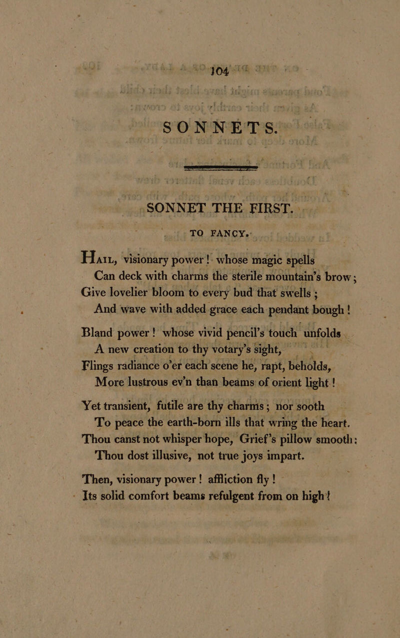 SONNETS. _ SONNET THE FIRST. . TO FANCY. Han, visionary power !: whose magic spells _ Can deck with charms the sterile mountain’s brow; Give lovelier bloom to every bud that swells : And wave with added grace each pendant bough ! Bland power ! whose vivid pencil’s touch unfolds . A new creation to thy votary’ s sight, à Flings radiance o’er each scene he, rapt, beholds, More lustrous ev’n than beams of orient light ! Yet transient, futile are thy charms; nor sooth To peace the earth-born ills that wring the heart. Thou canst not whisper hope, Grief’s pillow smooth: Thou dost illusive, not true joys impart. Then, visionary power ! affliction fly ! - Its solid comfort beams refulgent from on high!