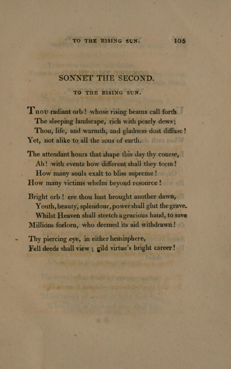 SONNET THE SECOND. TO THE RISING SUN. Tov radiant orb! whose rising beams call forth — The sleeping landscape, rich with pearly dews; Thou, life, and warmth, and gladness dost diffuse ! Yet, not alike to all the sons of earth. The attendant hours that shape this day thy course, Ah! with events how different shall they teem! How many souls exalt to bliss supreme ! How many victims whelm beyond resource ! Bright orb! ere thou hast brought another dawn, Youth, beauty, splendour, powershall glut the grave. Whilst Heaven shall stretch a gracious hand, to save Millions forlorn, who deemed its aid withdrawn ! Thy piercing eye, in either hemisphere, Fell deeds shall view ; gild virtue’s bright career! LA