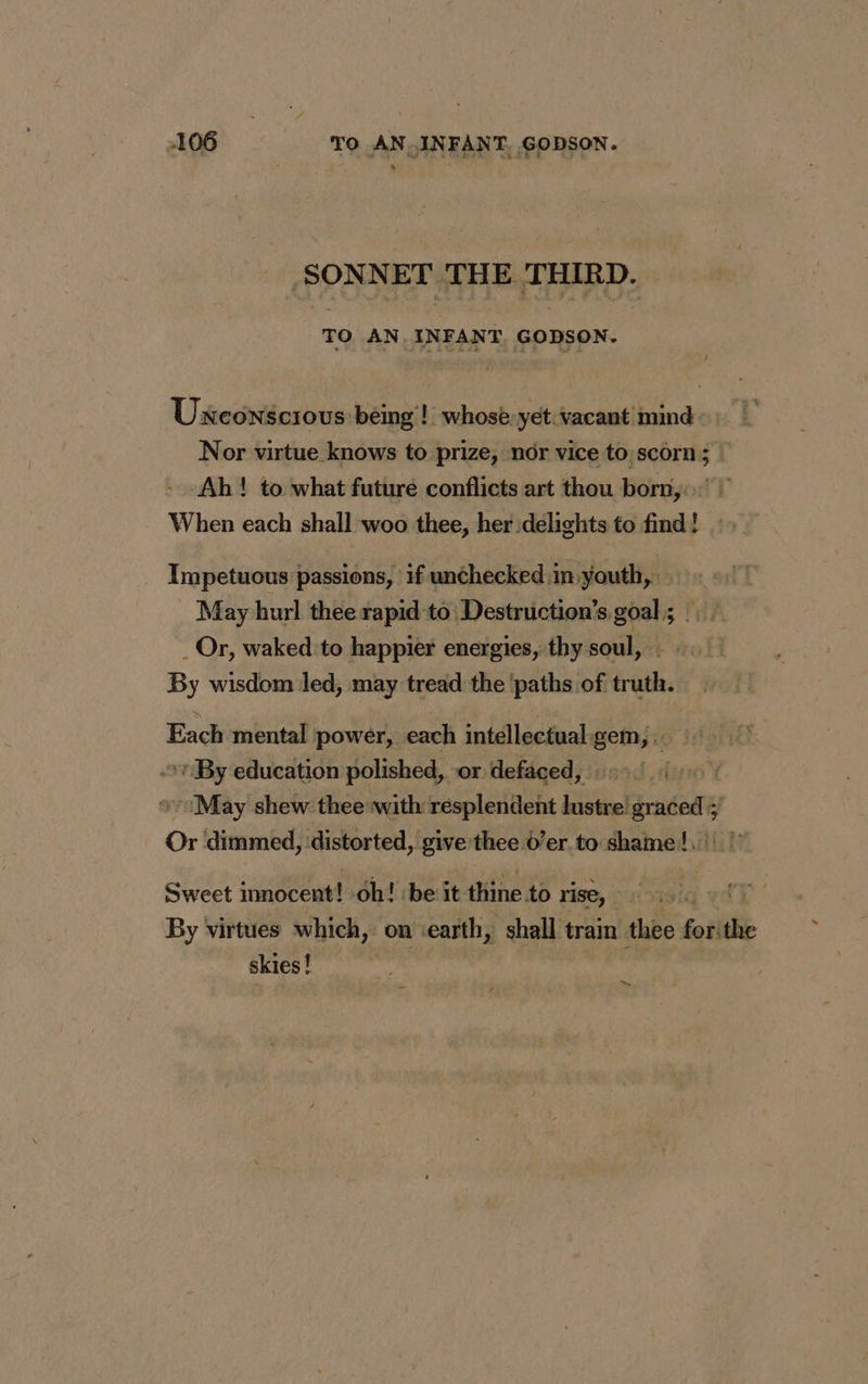 ‘SONNET THE THIRD. TO AN. INFANT GODSON. Unconscious being! whose. yet vacant mind Nor virtue knows to prize, nor vice to.scorn; ! Ah! to what future conflicts art thou born, When each shall woo thee, her delights to find! Impetuous passions, if unchecked:in youth, . May hurl thee rapid to Destruction’s goal; :: _Or, waked to happier energies, thy soul, : By wisdom led, may tread the ‘paths of truth. Each mental power, each intellectual.gem,. | » By education polished, or defaced, | May shew thee with resplendent lustre graced; Or dimmed, distorted, give thee d’er to shame! | |” Sweet innocent! oh! ‘be it thine to rise, By virtues which, on ‘earth, shall train thee foil ie skies! ~
