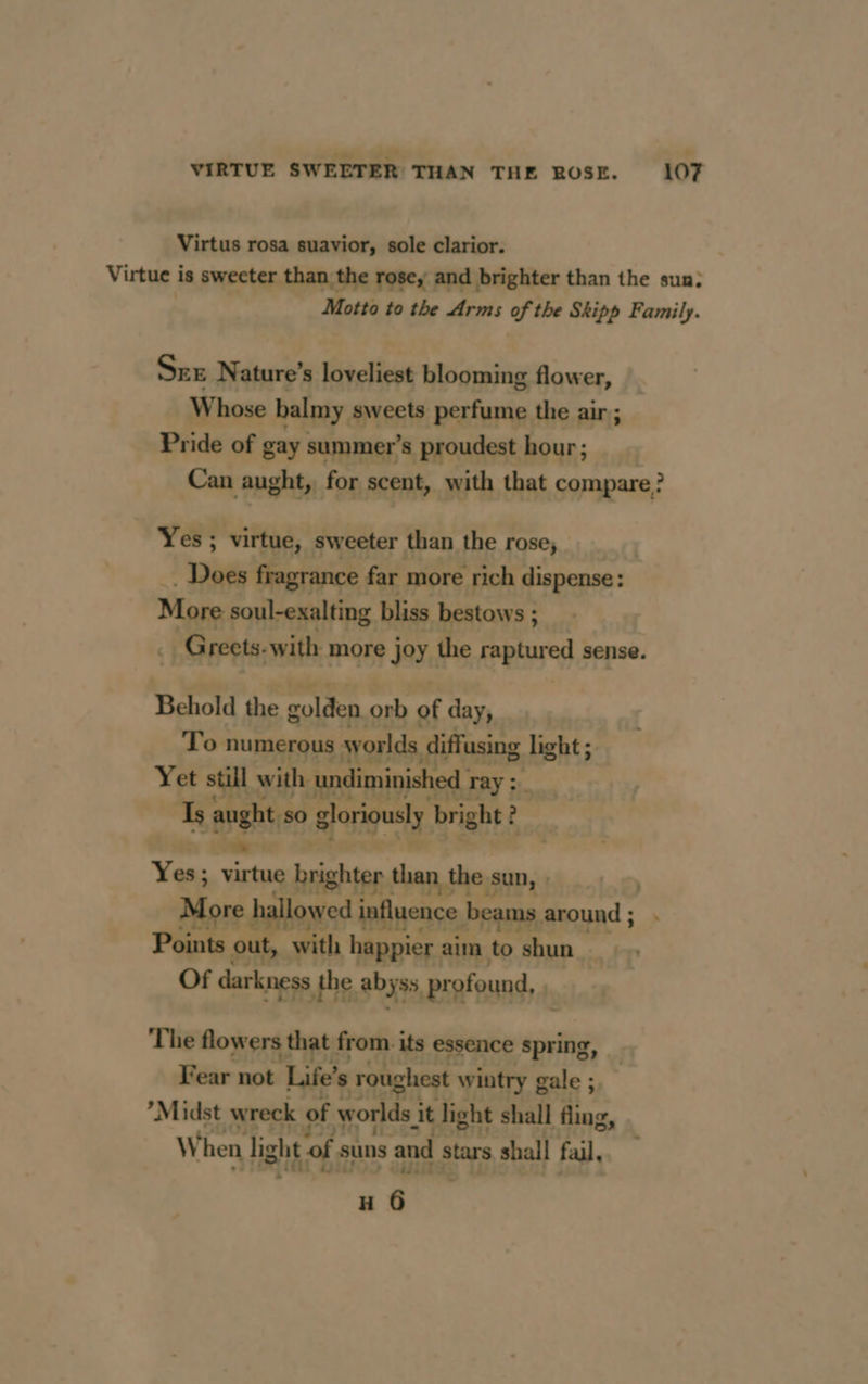 Virtus rosa suavior, sole clarior. Virtue is sweeter than the rose; and brighter than the sun; Motto to the Arms of the Skipp Family. SEE Nature’s loveliest blooming flower, Whose balmy sweets perfume the air ; Pride of gay summer’s proudest hour; __ Can aught, for scent, with that compare? Yes; virtue, sweeter than the rose, pig fragrance far more rich dispense: More soul-exalting bliss bestows ; _ Greets-with more joy the pare sense. Behold the golden orb of day, To numerous worlds diffusing light ; Yet still with undiminished | ray >. Is apehties Hjoriquely bright : ? Yes; virtug brighter than the s sun, : More owed influence | beams around ; Points 0 with happier aim to ‘shun Of darkness the abyss, profound, ; ‘The flowers that from. its essence spring, Fear not ‘Life’ ” roughest wintry gale ;, ’Midst wreck of worlds it light shall fling, When light of suns and stars shall fail, H 6