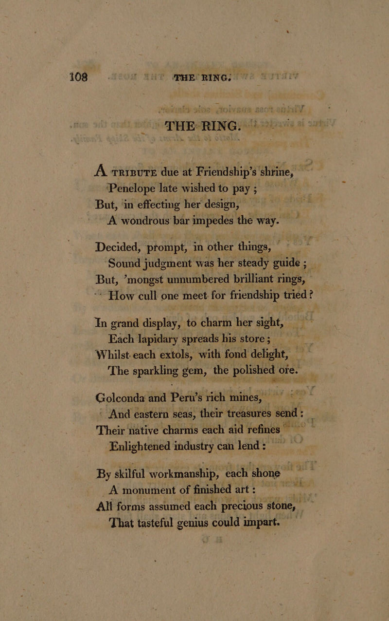 : THE-RING. à À TRIBUTE due at Friendship’s shrine, ‘Penelope late wished to pay ; But, in effecting her design, ' A. wondrous bar PAM the way. Decided, prompt, in other things, Sound judgment was her steady guide ; si | But, ’mongst unnumbered brilliant rings, How cull one meet for friendship tried ? ? In grand site to charm her sight, ere Each lapidary spreads his store; _ Whilst. each extols, with fond delight, The Qa gem, the RE oie. ù Golconda and Peru’s rich mines, BA ae * : And eastern seas, their treasures send: _ Their native charms each aid refines Enlightened industry can lend: By skilful workmanship, each shone it gil à A monument of finished art : neck Ali forms assumed each precious ‘stone, That tasteful genius could impart.