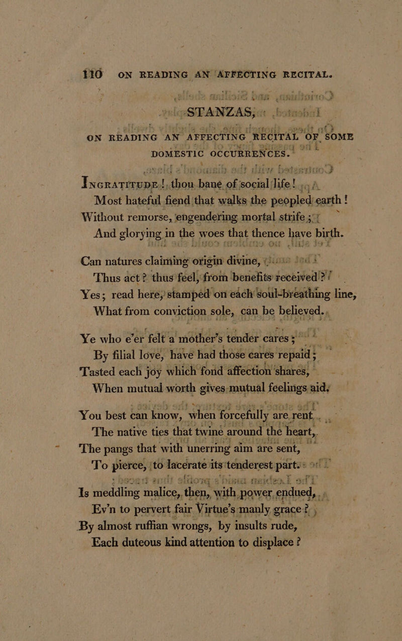 119 ox iia RECITAL. ENST Ag dt PISA RTE “STANZAS, ‘ Abe | ani ON READING AN “AFFECTING ‘RECITAL ‘OF, ‘SOME DOMESTIC OCCURRENCES. . hy, eases sib. adt lion batestiao’) I NGRATITUDE:! i ie bane of. RE life! iA Most hateful fiend that walks the pecpledis sam! ! Without remorse, engendering mortal strife ;: ÿ And glorying 1 in Far, woes that thence have bith Can natures tab origin aia 15 3 af À ‘Thus act? > thus feel, from hissighiand ste a Yes; read here, stamped on each soul-breathing line, What from conviction sole, can be DEBS: P Ye who e’er fale’ a ‘mother’ s tender cares 5 lat A By filial love, have had those cares repaid Tasted each joy which fond affection SFA: . When mutual worth gives-mutual : feelings aid. Sy 65 à You bests can rhe. when forcefully a are e rent. The native ties. that twine around the heart, The pangs that with unerring aim are sent, To Oh hi i lacerate its tenderest partes 12 113} lito YF af) sa sisitieo E ai Is dis male then, itty power, endued, . Ev’n to pervert fair Virtue’s manly g grace 2, By almost ruffian wrongs, by insults rude, Each duteous kind attention to displace ?