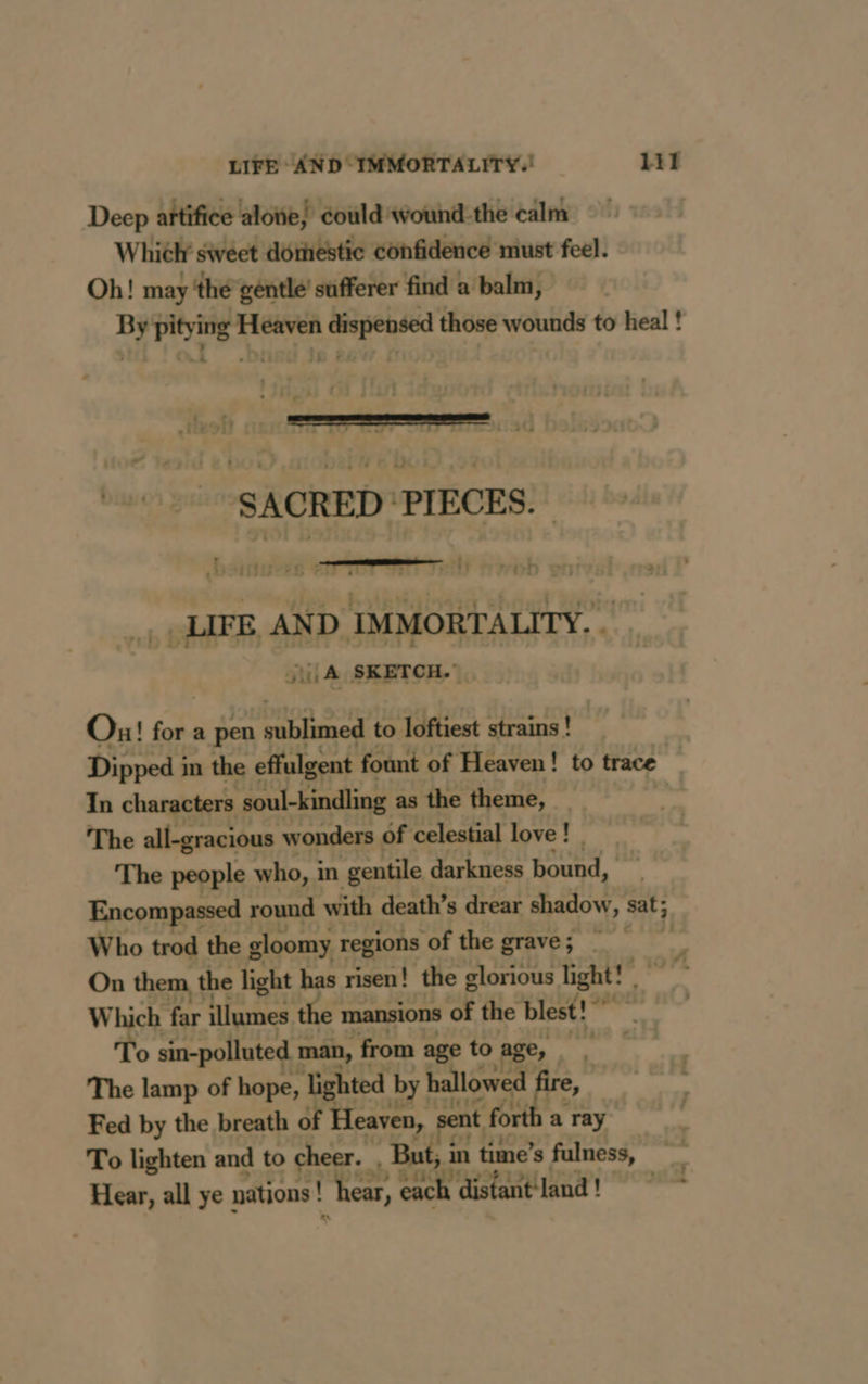 Deep artifice alove, could wound the calm Which sweet domestic confidence must feel. Oh! may ‘the gentle’ sufferer find a balm, By pitying Heaven dispensed those wounds to heal ! L 4 + — — = ss SACRED ‘PIECES. D  j serra Til VOD on _ LIFE AND IMMORTALITY. . {LA SKETCH.” Ou! for a pen : es to loftiest strains ! Dipped i in the effulgent fount of Heaven! to trace In characters soul-kindling as the theme, _ The all-gracious wonders of celestial love! The people who, in gentile darkness bound, Encompassed round with death’s drear shadow, sat; Who trod the gloomy regions of the grave; = On them, the light has risen! the glorious light! Which far illumes the mansions of the blest!” “i : To sin-polluted man, from age to Age, FE The lamp of hope, lighted byt hallowed fire, Fed by the breath of Heaven, sent f : forth a a ray To lighten and to cheer. But, in time’s fulness, Hear, all ye nations ! ‘hear, oe distant land! L 4 =