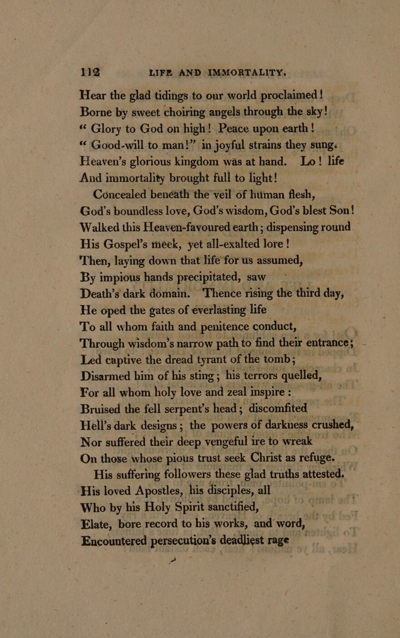 Hear the glad tidings to our world proclaimed ! Borne by sweet choiring angels through the sky! “ Glory to God on high! Peace upon earth ! “ Good-will to man!” in joyful strains they sung. Heaven’s glorious kingdom was at hand. Lo! life And immortality brought full to light! Concealed benéath the veil of htiman flesh, God’s boundless love, God’s wisdom, God’s blest Son! Walked this Heaven-favoured earth; dispensing round His Gospel’s meek, yet all-exalted lore ! Then, laying down that life for us assumed, By impious hands precipitated, saw Death’s dark domain. ‘Thence rising the third day, He oped the gates of everlasting life _ To all whom faith and penitence conduct, : Through wisdom’s narrow path to find their entrance} | Led captive the dread tyrant of the tomb; Disarmed him of his sting ; his terrors quelled, For all whom holy love and zeal inspire : Bruised the fell serpent’s head; discomfited Hell’s dark designs ; the powers of darkness crushed, | Nor suffered their deep vengeful i ire to wreak On those whose pious trust seek Christ as refuge. His suffering followers these glad truths attested. His loved Apostles, his disciples, all Who by his Holy Spirit sanctified, Elate, bore record to his works, and word, Encountered persecution’s deadliest rage »