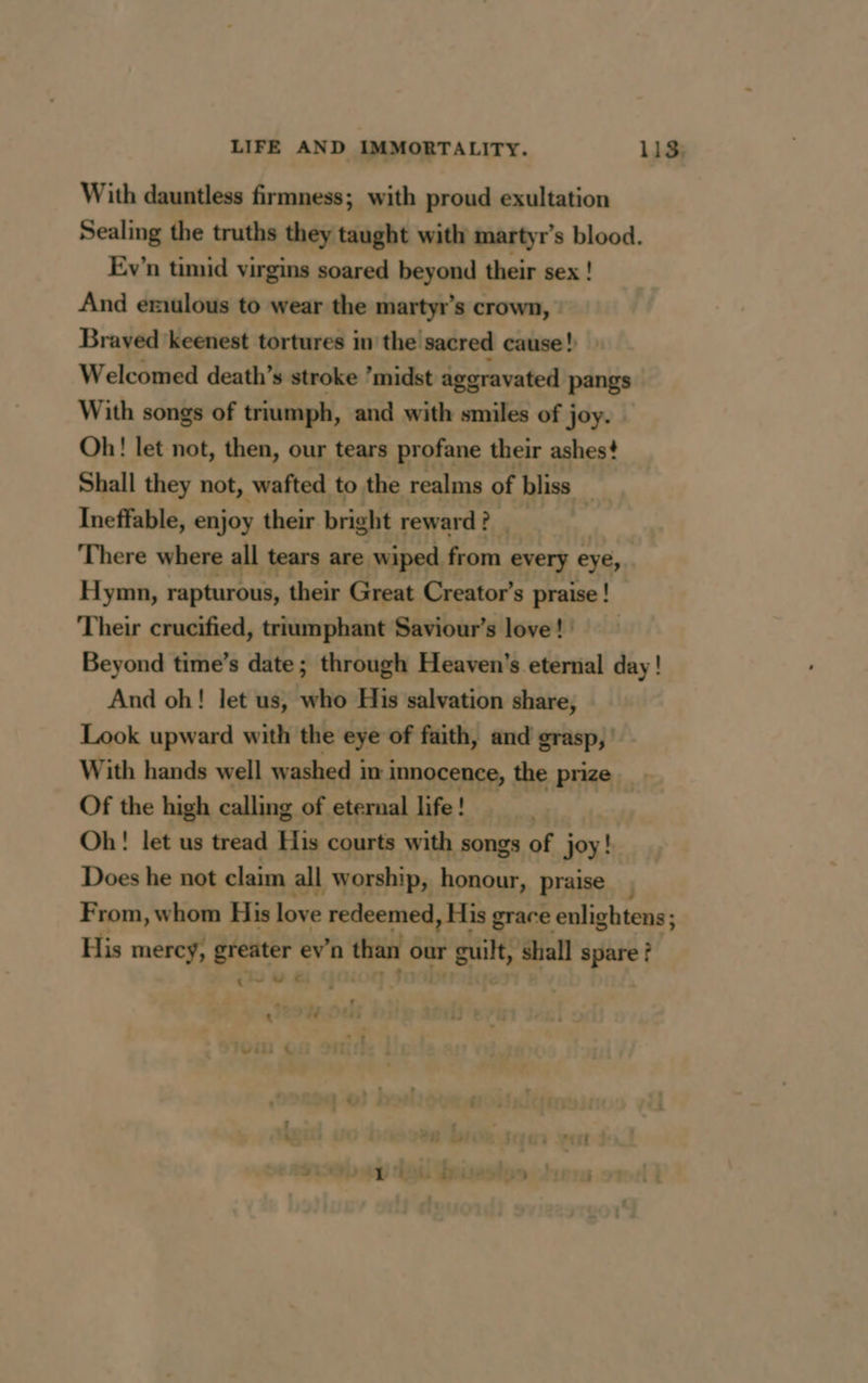 With dauntless firmness; with proud exultation Sealing the truths they taught with martyrs blood. Ev'n timid virgins soared beyond their sex ! And eriulous to wear the martyr’s crown, : Braved keenest tortures in the sacred cause! Welcomed death’s stroke ’midst aggravated pangs With songs of triumph, and with smiles of joy. | Oh! let not, then, our tears profane their ashes? Shall they not, wafted to the realms of bliss Ineffable, enjoy their. bright reward? There where all tears are wiped from every eye, Hymn, rapturous, their Great Creator’ s praise! Their crucified, triumphant Saviour’s love! Beyond time’s date; through Heaven's eternal day! And oh! let us, who His salvation share, Look upward with the eye of faith, and grasp, » With hands well washed in innocence, the prize Of the high calling of eternal life! Oh! let us tread His courts with songs of joy! Does he not claim all worship, honour, praise, From, whom His love Lip dachge MA grace enlightens; 3 His mercy, greater ev’n ease our rhe shall spare ? <u &amp;