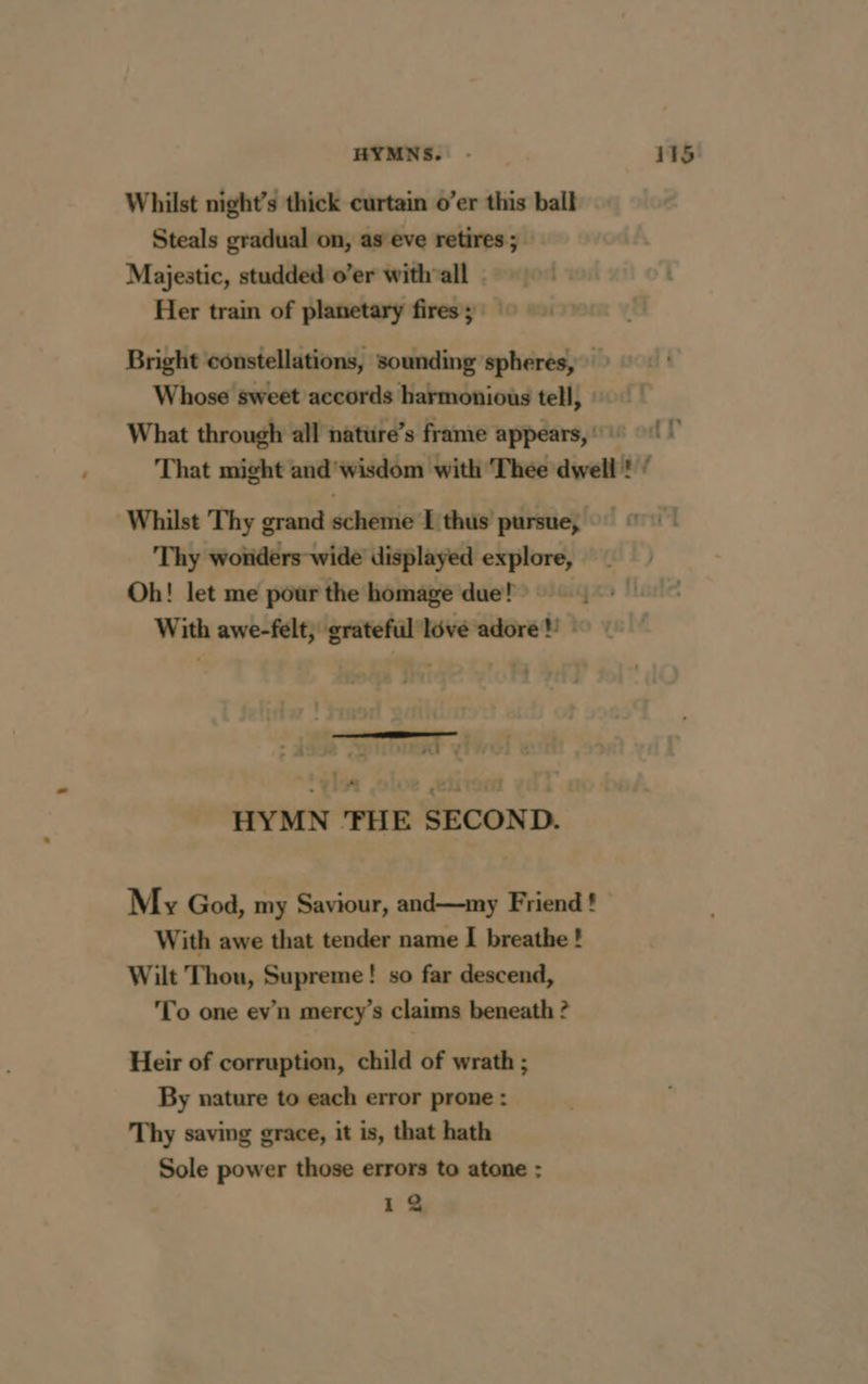 Whilst night’s thick curtain o’er this ball Steals gradual on, as eve retires; Majestic, studded o’er withvall Her train of planetary fires; Bright constellations, sounding spheres, Whose sweet accords harmonious tell, What through all natüre’s frame appears, : + {1 That might and'wisdom with Thee dwell ! / Whilst Thy grand scheme I thus pursue, Thy wonders wide displayed explore, Oh! let me pour the homage due! With awe-felt, grateful lôvé adore! : ma yi +: HYMN 'FHE SECOND. My God, my Saviour, and—my Friend ! With awe that tender name I breathe ! Wilt Thou, Supreme! so far descend, To one evn mercy’s claims beneath ? Heir of corruption, child of wrath ; By nature to each error prone : Thy saving grace, it is, that hath Sole power those errors to atone : 12