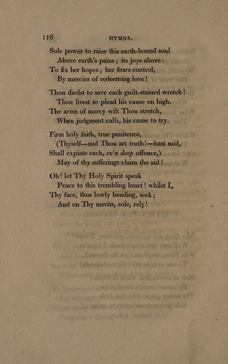 Sole power to raise this earth-bound soul Above earth’s pains ; its joys above: To fix her hopes ; ; her fears control, By mercies of redeeming love! ~ Thou diedst to save each tale wretch ! Thou livest.to plead his cause on high. - The arms of mercy wilt Thou stretch, . When judgment calls, his cause to sa Firm holy faith, true penitence, | (Thyself—and Thou art truth ee said,. Shall expiate each, ev’n deep offence,). May of thy sufferings claim the pid days d Oh! let Thy Holy Spirit speak Peace to this trembling heart! whilst I, Thy face, thus lowly bending, seek ; And on Thy merits, sole, rely !