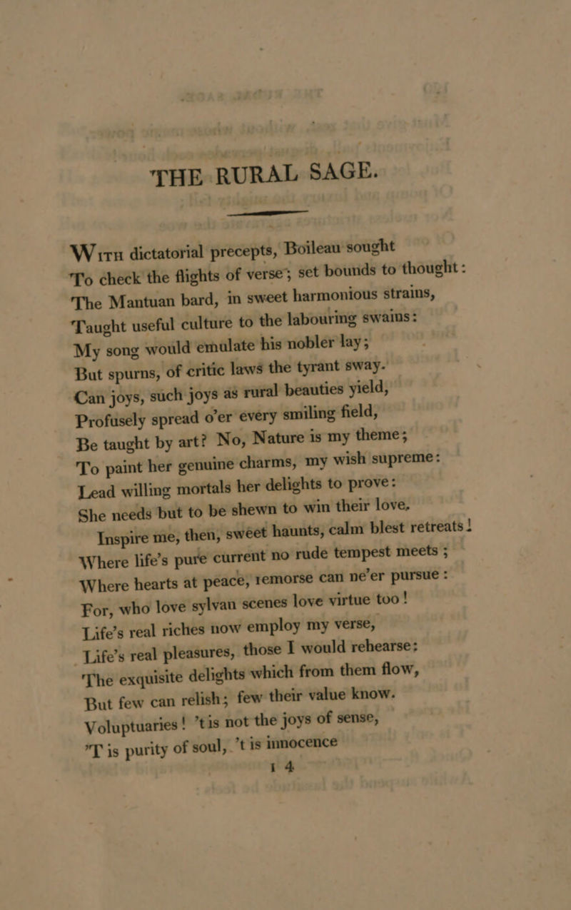 THE RURAL SAGE. Wir dictatorial precepts, Boileau sought To check the flights of verse’; set bounds to thought: The Mantuan bard, in sweet harmonious strains, Taught useful culture to the labouring swains : My song would emulate his nobler lay; But spurns, of critic laws the tyrant sway. Can joys, such joys as rural beauties yield, Profusely spread o’er every smiling field, Be taught by art? No, Nature is my theme; To paint her genuine charms, my wish supreme: Lead willing mortals her delights to prove: She needs but to be shewn to win their love. Inspire me, then, swéet haunts, calm blest retreats ! Where life’s pure current no rude tempest meets ; Where hearts at peace, remorse can ne’er pursue : For, who love sylvan scenes love virtue too! Life’s real riches now employ my verse, _Life’s real pleasures, those I would rehearse: The exquisite delights which from them flow, But few can relish; few their value know. Voluptuaries ! “tis not the joys of sense, *T is purity of soul,. ’t is innocence r4