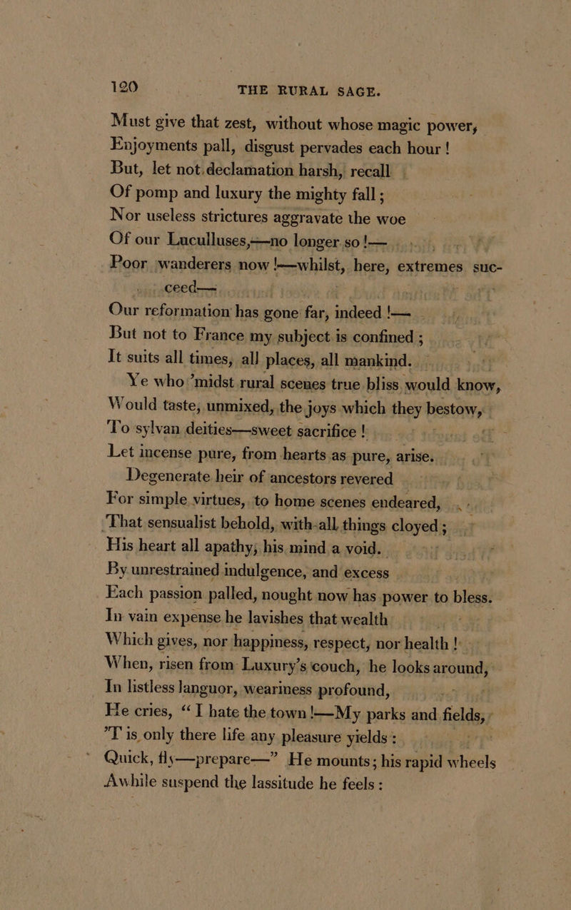 Must give that zest, without whose magic power, Enjoyments pall, disgust pervades each hour ! But, let not declamation harsh, recall : Of pomp and luxury the mighty fall ; Nor useless strictures aggravate the woe Of our Luculluses,-no longer so !— i Poor wanderers now whilst, hais Lam suc- ceed— | | | Our reformation has gone far, indeed !— But not to France my subject.is confined ; It suits all times, all places, all mankind. . Ye who midst rural scenes true bliss. bla know, Would taste, unmixed, the joys which they bestow, To sylvan deities—sweet sacrifice ! but off Let incense pure, from. hearts as pure, arise. Degenerate heir of ancestors revered For simple virtues, to home scenes endeared, ‘That sensualist behold, with-all things clover His heart all apathy; his mind a void. By unrestrained indulgence, and excess Each passion palled, nought now has power to bless. In vain expense he lavishes that wealth fs A Which gives, nor happiness, respect, nor health !: When, risen from Luxury’s couch, he looks around, In listless languor, weariness profound, He cries, “TI hate the town !—My parks and fields T is only there life any pleasure yields : | Quick, fly—prepare—” He mounts; his rapid wheels Awhile suspend the lassitude he feels :