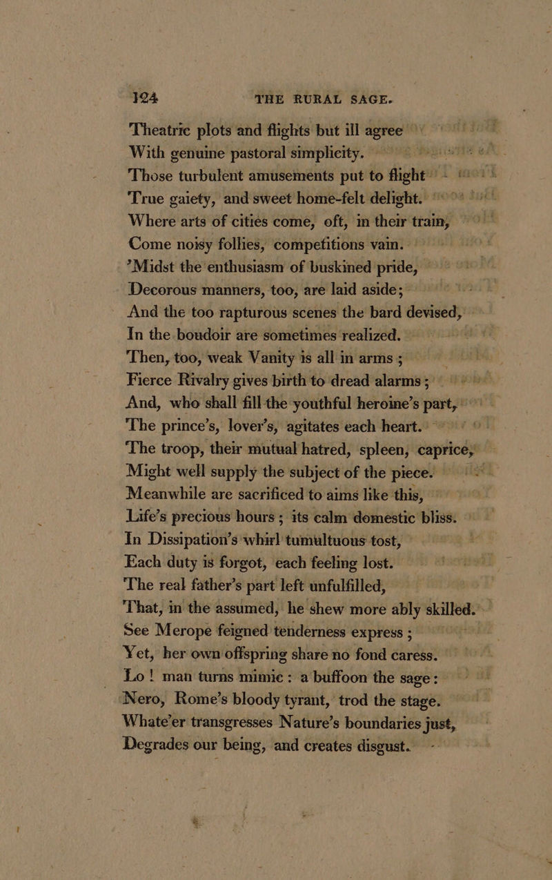 Theatric plots and flights but ill agree * With genuine pastoral simplicity. | Those turbulent amusements put to flight: #1: True gaiety, and sweet home-felt delight.” Where arts of cities come, oft, im their tram, Come noisy follies, competitions vain. *Midst the enthusiasm of buskined pride, Decorous manners, too, are laid aside; And the too rapturous scenes the bard devised, — In the boudoir are sometimes realized. Then, too, weak Vanity 1s all in arms ; Fierce Rivalry gives birth to dread alarms; = And, who shall fill the youthful herome’s part, The prince’s, lover's, agitates each heart. The troop, their mutual hatred, spleen, caprice; Might well supply the subject of the piece. rise Meanwhile are sacrificed to aims like this, Life’s precious hours ; its calm domestic bliss. In Dissipation’s: er tumultuous tost, Each duty is forgot, each feeling lost. The real father’s part left unfulfilled, That, in the assumed, he shew more ably skilled. See Merope feigned tenderness express; Yet, her own offspring share no fond caress. Lo ! man turns mimic: a buffoon the sage: Nero, Rome’s bloody tyrant, trod the stage. Whate’er transgresses Nature’s boundaries just, Degrades our being, and creates disgust. id