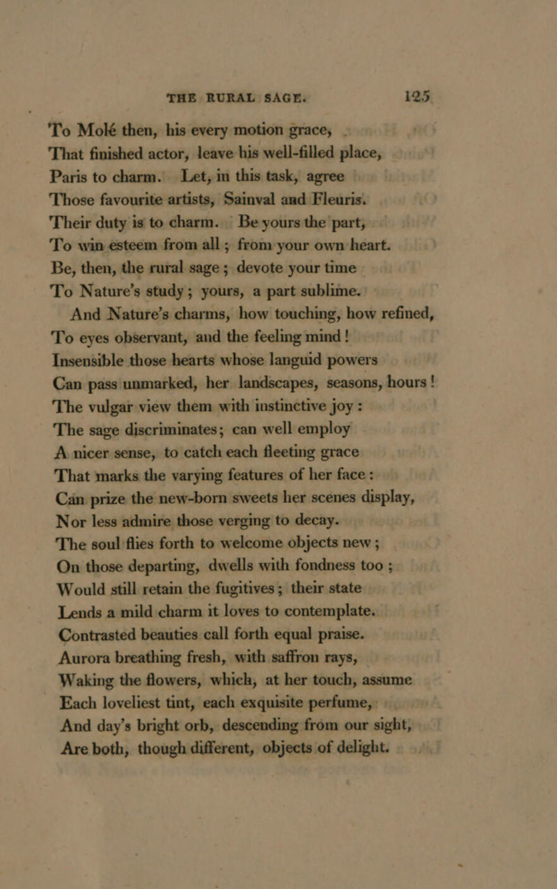 To Molé then, his every motion grace, | That finished actor, leave his well-filled place, Paris to charm. Let, in this task, agree Those favourite artists, Sainval and Fleuris. Their duty is to charm. Be yours the part, To win esteem from all ; from your own heart. Be, then, the rural sage ; devote your time To Nature’s study; yours, a part sublime. And Nature’s charms, how touching, how refined, To eyes observant, and the feeling mind! Insensible those hearts whose languid powers Can pass unmarked, her landscapes, seasons, hours ! The vulgar view them with instinctive joy : The sage discriminates; can well employ A nicer sense, to catch each fleeting grace That marks the varying features of her face : Can prize the new-born sweets her scenes display, Nor less admire those verging to decay. The soul flies forth to welcome objects new ; On those departing, dwells with fondness too ; Would still retain the fugitives; their state Lends a mild charm it loves to contemplate. Contrasted beauties call forth equal praise. Aurora breathing fresh, with saffron rays, Waking the flowers, which, at her touch, assume Each loveliest tint, each exquisite perfume, : And day’s bright orb, descending from our sight, Are both, though different, objects of delight.