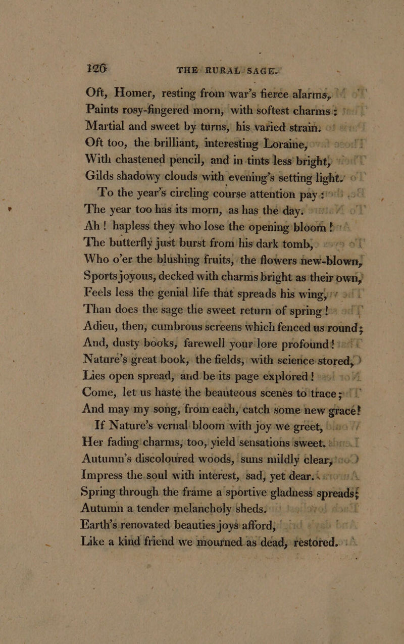 Oft, Homer, resting from war’s fierce alarms, Paints rosy-fingered morn, with softest charms: © Martial and sweet by turns, his varied strain: ©’ Oft too, the brilliant, interesting Loraine, © | With chastened pencil, and in tints less bright) > Gilds shadowy clouds with evening’ s setting ie | Fo the year’s circling course attention she The year too has its morn, as has thé day: © | Ah! hapless they who lose the celia bhéE: tr bet The butterfly just burst from his dark tomb, : © > #1 Who o’er the blushing fruits, the flowers PRE Sports joyous, decked with charms bright as their own, Feels less the genial life that spreads his wing, 1” diye i Than does the sage the sweet return of spring! 9: | Adieu, then; cumbrous sereens which fenced us round; And, dusty books, farewell your lore profound?) © Nature’s great book, the fields, -with science stored; } Lies open spread, and'be its page explored} =! «9 Come, let us haste the beauteous scenes to trace 11 | And may my song, from each, catch some new grec! If Nature’s vernal bloom with joy we greet, : 0: Her fading'charms; too, yield sensations ‘sweet, 2h, ! Autumn’s discoloured woods, suns mildly leary 0) Impress the.soul with interest, sad, yet dearsi #20 1 Spring through the frame a sportive ie spreads Autumn a tender melancholy sheds; |) > l Farth’s renovated beauties joys afford, : Like a + kind friend we dois dead, restored.