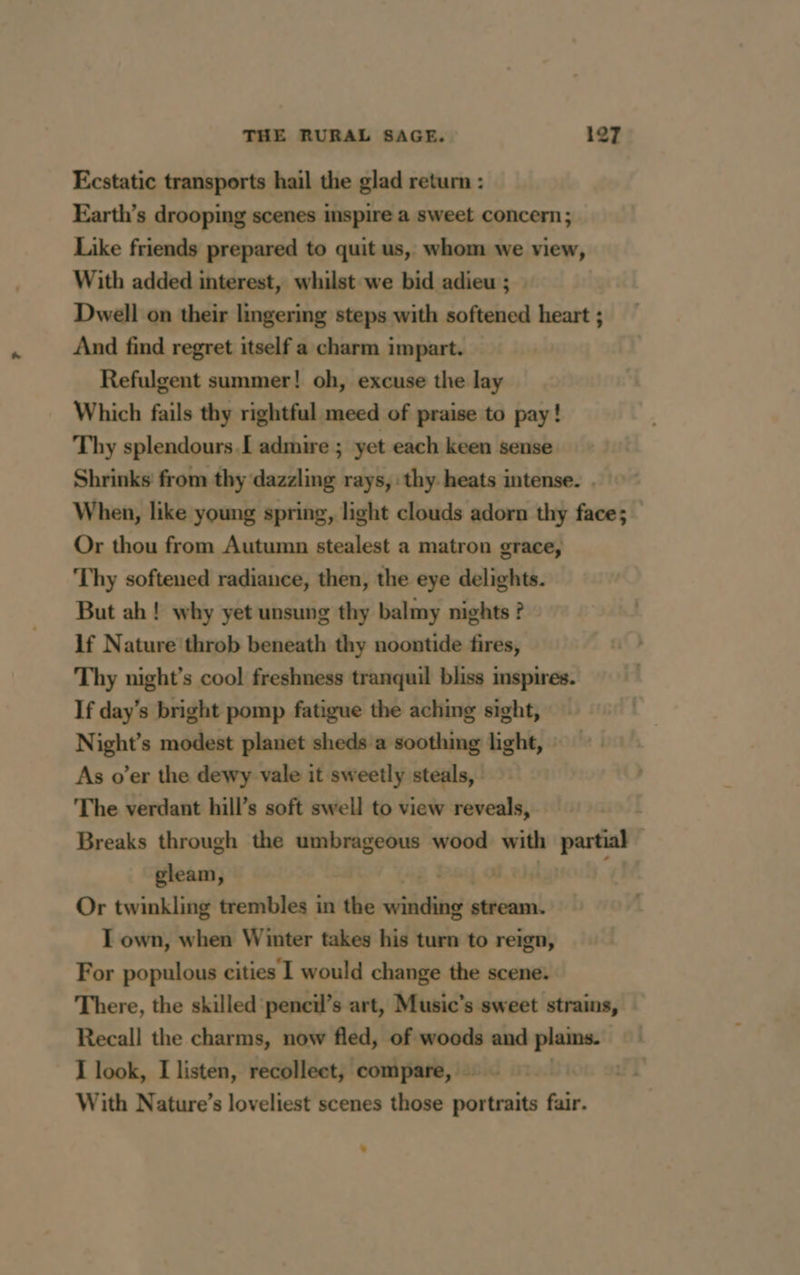 Ecstatic transports hail the glad return : Earth’s drooping scenes inspire a sweet concern ; Like friends prepared to quit us, whom we view, With added interest, whilst we bid adieu ; Dwell on their lingering steps with softened heart ; And find regret itself a charm impart. Refulgent summer! oh, excuse the lay Which fails thy rightful meed of praise to pay! Thy splendours.I admire ; yet each keen sense Shrinks from thy dazzling rays, thy heats intense. . When, like young spring, light clouds adorn thy face; Or thou from Autumn stealest a matron grace, Thy softened radiance, then, the eye delights. But ah ! why yet unsung thy balmy nights ? 1f Nature throb beneath thy noontide fires, Thy night’s cool freshness tranquil bliss inspires. If day’s bright pomp fatigue the aching sight, Night’s modest planet sheds a soothing light, As o’er the dewy vale it sweetly steals, : The verdant hill’s soft swell to view reveals, Breaks through the umbrageous wood with partial | gleam, Or twinkling trembles in the oii stream. I own, when Winter takes his turn to reign, For populous cities I would change the scene. There, the skilled pencil’s art, Music’s sweet strains, Recall the charms, now fled, of woods and plains. | I look, I listen, recollect, compare, … | | With Nature’s loveliest scenes those portraits fair.