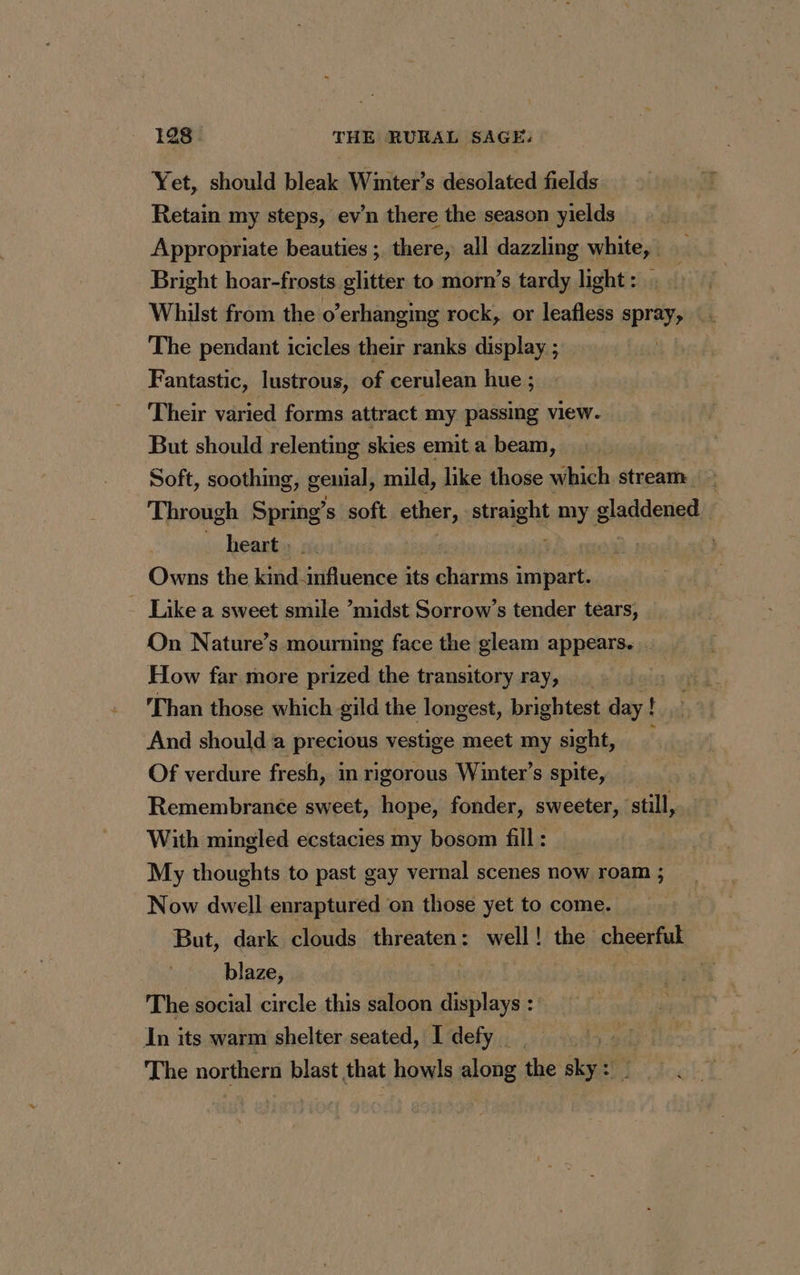 Yet, should bleak Winter’s desolated fields Retain my steps, ev’n there the season yields Appropriate beauties ; there, all dazzling white, | Bright hoar-frosts glitter to morn’s tardy light : Whilst from the o’erhanging rock, or leafless spray, The pendant icicles their ranks display ; Fantastic, lustrous, of cerulean hue ; Their varied forms attract my passing view. But should relenting skies emit a beam, Soft, soothing, genial, mild, like those which stream Through Spring’s soft ether, straight bay gladdened heart : | | Owns the nee it charms impart. | Like a sweet smile ’midst Sorrow’s tender tears, On Nature’s mourning face the gleam appears. … How far more prized the transitory ray, Than those which gild the longest, brightest day ! And should a precious vestige meet my sight, : Of verdure fresh, in rigorous Winter’s spite, Remembrance sweet, hope, fonder, sweeter, still, With mingled ecstacies my bosom fill : My thoughts to past gay vernal scenes now roam ; Now dwell enraptured on those yet to come. But, dark clouds threaten: well! the cheerful blaze, : % The social circle this saloon displays : In its warm shelter seated, I defy __ The northern blast that howls along the sky: _