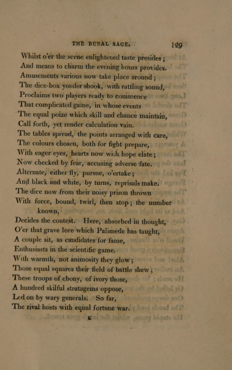 Whilst o’er the scene enlightened taste presides; And means to charm the evening hours provides. ‘ Amusements various now take place around ; The dice-box yonder shook, ‘with rattling sound, Proclaims two players ready to commence : } gtiod That complicated game, in whose events The equal poize which skill and chance maintain, Call forth, yet render calculation vain. The tables spread, the points arranged with care, The colours chosen, both for fight prepare, With eager eyes, hearts now with hope elate ; Now checked by fear, accusing adverse fate. Alternate, either fly, pursue, o’ertake; And black. and white, by turns, reprisals make. The dice now from their noisy prison thrown With force, bound, twirl, then stop ; : the number | known, à | Decides the contest. Hetes: absorbed in thought, O’er that grave lore which Palimede has Mat A couple sit, as candidates for fame, Enthusiasts in the scientific game. With warmth, not animosity they glow ; Those equal squares their field of battle shew ; 3 These troops of ebony, of ivory those, | A hundred skilful stratagems oppose, | Led on by wary generals: So far, The rival hosts with equal fortune war. : \ Ww » Ogee Sais tw .