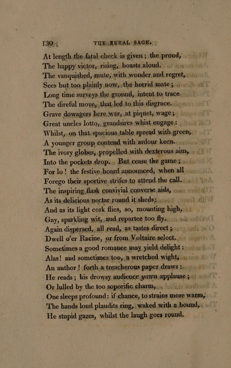 At length.thie-fatal, check is given; the proud, The happy victor, rising, boasts aloud. ., | The vanquished, mute; with wonder andregret,. Sees but,too, plainly now, thé horrid mate 3 6.1 25 Long time surveys.the ground, intent.to trace. | The direful moye,-that.led.to.this disgrace. Grave dowagers here, war,.at piquet, wage; Great uncles lotto,, grandsires whist. engage; Whilst, on that;spacious,table spread. with. green}. A younger group contend, with. ardour keën.. The ivory globes, . propelled with dexterous aim, ; Into the pockets drop... But cease the game; For io! the festive. board announced, FE trs yh Forego their, sportive strifes to attend the call... :: The inspiring-flask convivial converse aids, rose ON As its-delicious nectar round it sheds: .. yet And as its light cork flies, so, api re Le Gay, sparkling wit,,and repartee | too fly. Again dispersed. all read, as tastes. Frs st O Dwell o’er Racine, or from Voltaire MSA TE Sometimes a good romance may yield.delight :: Alas! and sometimes/too,,a wretched wight, «.. An author ! forth.a treacherous paper.draws to.» He reads ; his drowsy. audience.yatn-applause gre 0680 Or lulled by the too soporific, charmy); 44 bo0) One sleeps profound: if chance, to strains more ati The hands loud plaudits ring, waked with a.bound,. He stupid gazes, whilst the laugh goes round. et fh CT