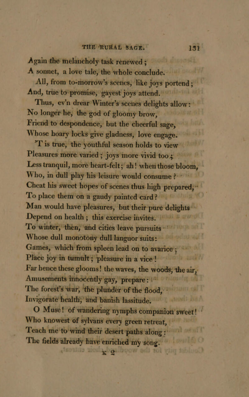 Again the melancholy task renewed ; A sonnet, a love tale, the whole conclude. All, from to-morrow’s scenes, like joys ee And, true to‘promise, gayest joys attend. | Thus, ev’n drear Winter’s' scenes delights allow: No longer he, the god of gloomy brow, | Friend to despondence, but the cheerful sage, Whose hoary locks give gladness, love engage. ’T is true, the youthful season holds to view Pleasures more varied ; joys more vivid too 3 — Less tranquil, more heart-felt ; ah! when yaar Who, in dull play his leisure would consume ?}* Cheat his sweet hopes’ of scenes thus high prepared Là To place them on a gaudy painted card? Man would have pleasures, but their: a ee Depend on health ; this exercise invites. To winter, then; tthe cities leave a ata Whose dull monotony dull languor suits: Games, which from spleen lead on to avarice; Place joy in tumult: pleasure in a vice! Femail Far hence these glooms! the waves, the woods, the om Amusements: innddently gay, gun) me The forest's war, ‘the plunder of the flood, : . Invigorate’health;’ tind banish lassitude. |” | O Muse! of wandering nymphs Chintpaiftot? sweet! | Who knowest of sylvans every green retreat, Teach me‘to wind their desert ‘paths: ge À ” The apres: have enriched my es K Q- 4 : ~