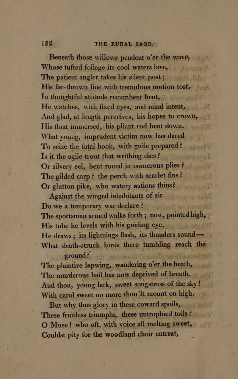 \ 15 THE RURAL SAGE Beneath those willows pendent o’er the wave, Whose tufted foliage its cool waters lave, The patient angler, takes his silent, post ; His far-thrown line with tremulous motion tost. '.... In thoaghtful attitude recumbent bent, He watches, with fixed eyes, and mind intent, . And glad, at length perceives, his hopes to crown, | His float immersed, his pliant rod bent down. | What young, imprudent victim now has dared _ To seize the fatal hook, with guile prepared ? Is it the agile trout that writhing dies 2... Or silvery eel, bent round in numerous plies ?. The gilded carp? the perch with scarlet fins ? Or glutton pike, who watery nations thins? Against the winged inhabitants: of air Do we a temporary war declare ? é ‘ The sportsman armed walks forth ; now, cated high, His tube he levels with his guiding EVGrvet tub adork li He draws ; its lightnings flash, its thunders sound— ry : What death-struck | birds there Praline 2 reach the ground? fe: pide Bigpa pba af. The plaintive lapwing, wandering o'er, ne rie The murderous hail has now ‘deprived of breath. ak And thou, young lark, sweet songstress, of the us With carol sweet no more thou ‘It mount on high. But why thus glory in these coward spoils, i These fruitless triumphs, these untrophied toils? : O Muse! who oft, with voice all melting sweet, | - Couldst pity for the woodland choir entreat,