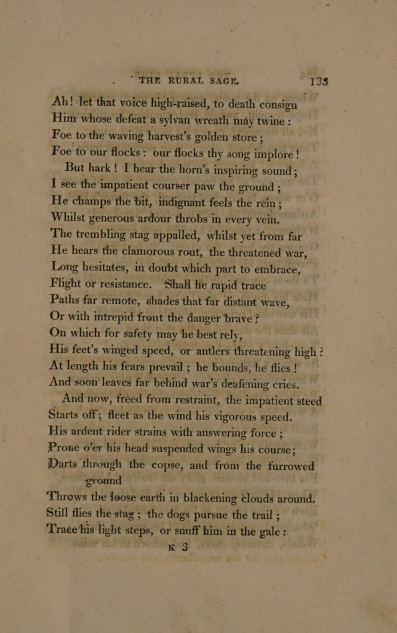 RAR ÉGALE Bide. 138 Ah! let that voice high-raised, to death consign Him whose defeat a sylvan wreath may twine : Foe to the waving harvest’s golden store ; Foe to our flocks: our flocks thy song bre : But hark ! I hear the horn’s inspiring sound ; I see the i impatient courser paw the ground ; He champs the bit, indignant feels the rein ; Whilst generous ardour throbs in every vein. The trembling stag appalled, whilst yet from far He hears the clamorous rout, the threatened war, Long hesitates, in doubt which part to embrace, Flight or resistance. Shall He rapid trace Paths far remote, shades that far distant wave, Or with intrepid frent the danger brave ? On which for safety may he best rely, His feet’s winged speed, or antlers threatening high ? At length his fears prevail ; he bounds, he flies ! And soon leaves far behind war's deafening cries. And now, freed from restraint, the impatient steed Starts off; fleet as the wind his vigorous speed. His ardent rider strains with answering force ; Prone o’er his head suspended wings his course; Darts through the teed and from the furrowed | ground Throws the loose earth in blackening clouds around. Still flies the stag ; the dogs pursue the trail ; Tracts hi pe steps, or snuff es in the pate r K $ Le