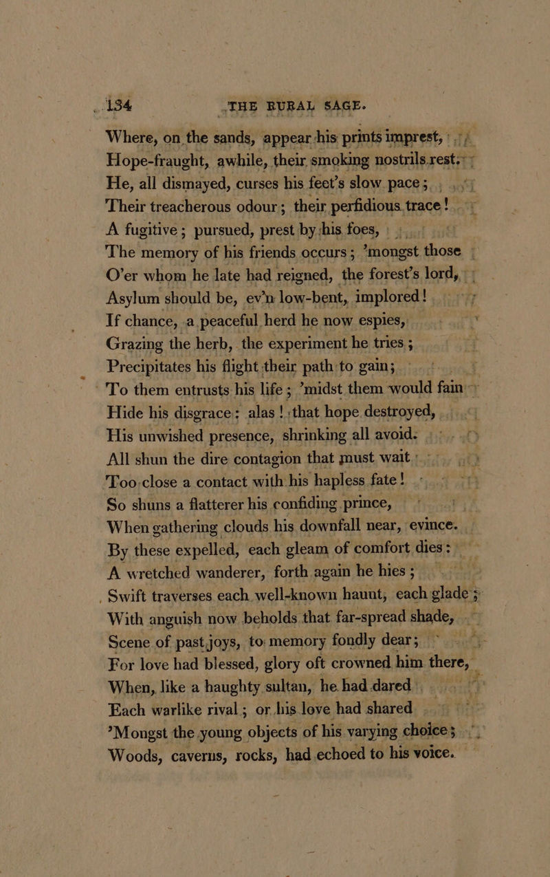 Where, on the tie appear his prints imprest, : ,; Hope-fraught, awhile, their smoking nostrils. reat 7 He, all dismayed, curses his feet’s slow pace; . , ;: Their treacherous odour ; their perfidious trace paras A fugitive ; pursued, prest byshis foes, 9 The memory of his friends occurs ; *mongst those £ O’er whom he late had reigned, the forest’s lord, | Asylum should be, ev'n low-bent, implored ! If chance, a peaceful herd he now espies, * Grazing the herb, the experiment he tries ; | Precipitates his flight their path:to gain; 4 -'To them entrusts his life ; ’midst them would fain + Hide his disgrace : alas ! that hope destroyed, His unwished presence, shrinking all avoid: ; All shun the dire contagion that must wait: Too-close a contact with his hapless fate ! So shuns a flatterer his confiding. prince, | When gathering clouds his downfall near, evince. By these expelled, each gleam of comfort dies: A wretched wanderer, forth again he hies; 4 . Swift traverses each well-known haunt, each glade’ Fi With anguish now beholds that far-spread shade, a Scene of past joys, to memory fondly dear; For love had blessed, glory oft crowned. him there, | When, like a haughty sultan, he. had dared | Each warlike rival; or. his love had shared . > ’Mongst the young objects of his varying choices”, Woods, caverns, rocks, had echoed to his voice.