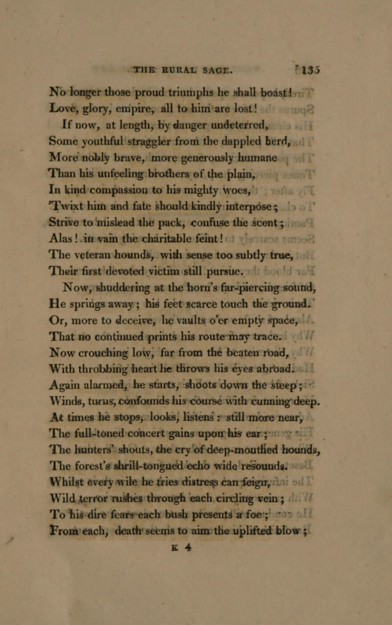 Ni o longer those proud: triumphs he shall boäst1,:. T Love, glory, empire; all tohim:are lost! 2 If now, at length} by danger undeterred, ; . : Some youthful straggler from the dappled berd, . : More nobly brave, more generously humane, : In kmd/compassion to his mighty woes;') 5°. | *Twixt him and fate should kmdlyÿ:interpôses &gt;. Strive to ‘mislead the pack, confuse the any ie 4 Alas ! in wam the-chäritable feint ! : : mo38 The veteran hounds, with sense too subtly true, Their first devoted: victim ‘still pursue. » ! : |) Now, shuddering at the horn’s Ganigier cing skid He springs away; his feet scarce touch the ground.’ Or, more to deceive, he vaults o’er emipty spade, That no contmued-prints his route-Mmayÿ trace. | Now crouching low, far from thé beaten road, . : With throbbing heart he throws his éyes cbmlbe :] Again alarmed, he starts, ‘shdots down the sicep;: Winds, turus, confounds his-coursé with heated At times he stops; looks; listens &gt; still more near, The full-toned concert -gains-upom his ear:5-6 2 The hunters” shouts, the rylhtuicepcenteiited hounds The forest’s shrill-tongued‘echd wide'resounds. » Whilst every wile he hinshiinien hadhbiiüni od 9il Wild terror rushes through each circling vein; ©. |! To his-dire featseach bush presents ‘a foe; soo 511 From:each, death‘seems to aimthe uplifted blow ; K 4