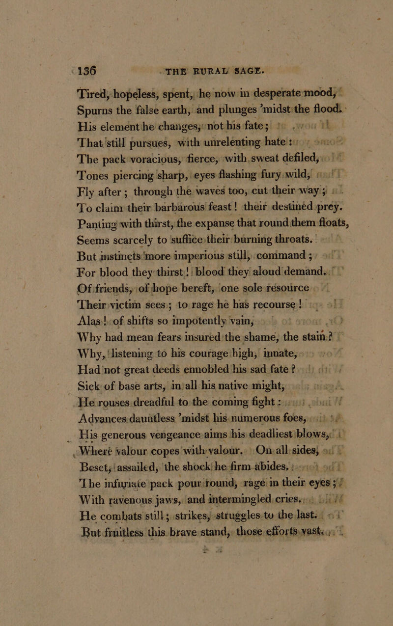 Tired; hopeless, spent, he now in desperate mood,” Spurns the false earth, and plunges *midst: the home His element he changes, not his fate; te wou A That still pursues, with unrelenting hate: : The pack voracious, fierce, :with,sweat defiled, Tones piercing sharp, eyes flashing: fury, wild, Fly after ; through the waves too, cut their way 5 © . To claim their barbarous feast! their destined prey. Panting with thirst, the expanse that round them floats, Seems scarcely to ‘suffice their burning throats. But imstincts ‘more imperious still, command ; For blood they thirst! blood they aloud demand. ' Of friends, of hope bereft, one sole résource Their victim sees; to rage he has recourse! © 9) — Alas:!.of shifts so dimpétently! vain, ont 10] Why had mean fears msured'the shame, thes ial LÉ Why, ‘listening to his courage high, muate, &gt; Had not great deeds ennobled his sad fate ?. _ Sick of base arts, injall his native might, He rouses dreadful to the coming fight : Adyances dauntless ’midst his numerous foes, .) :+ _ His generous vengeance: aims his deadliest) ere i ? Where valour copes with valour. On-all sides, »: Beset; | assailed, the shock! he firm.abides, : 4: 90+ The infuriate pack pouriround, rage: in their eyes ; / With ravenous jaws, and intermingled.cries.. . wht He combats still; strikes, struggles. tu the last. «i But fruitless this. brave stand,, those effortsvasts ; &gt;