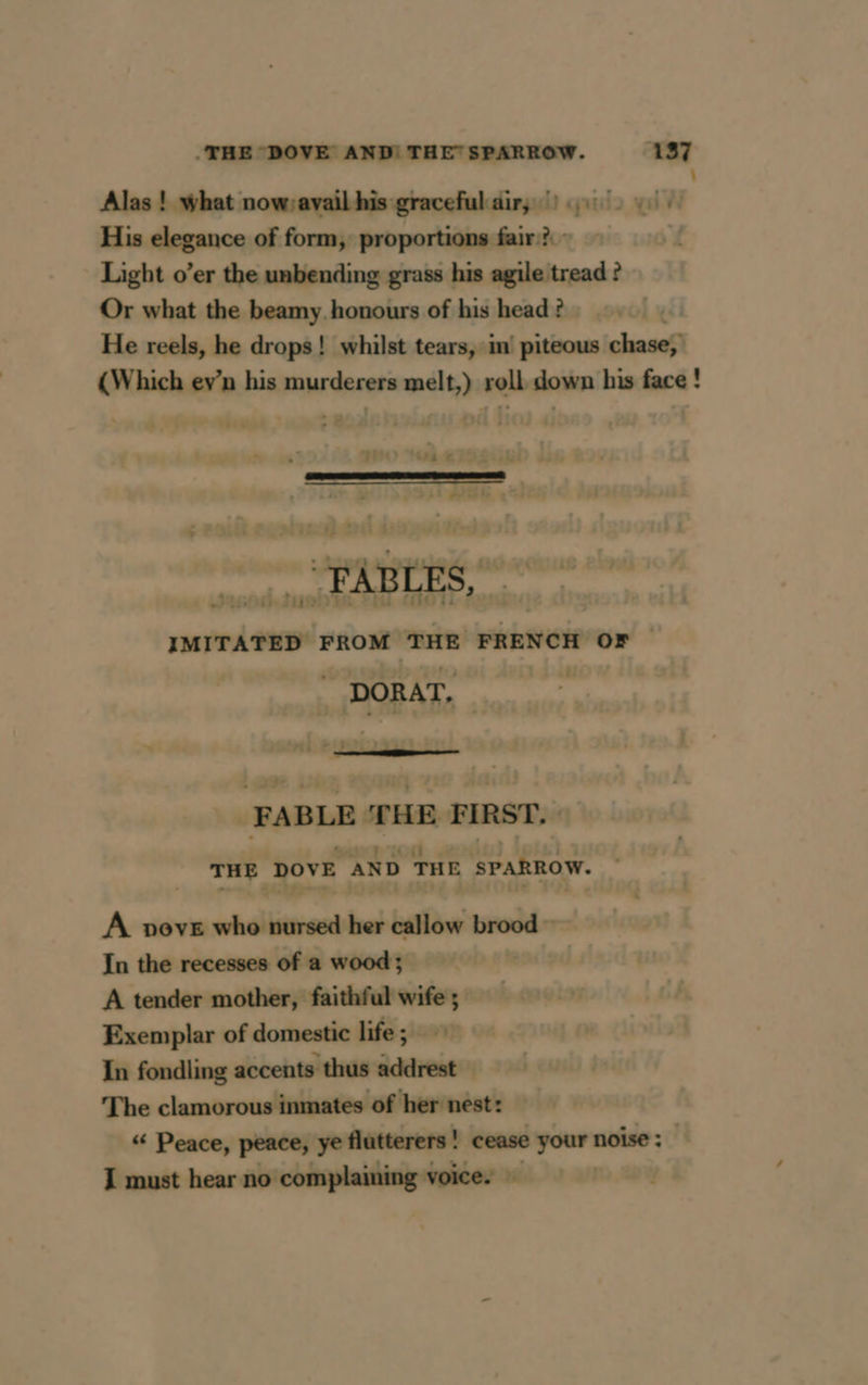 : Alas ! what now;avail his graceful air, |) His elegance of form, proportions fair? - Light o’er the unbending grass his agile tread ? Or what the beamy honours of his head ? He reels, he drops! whilst tears, in piteous chase (Which ev’n his murderers melt,) roll down his face! FABLES, IMITATED FROM THE FRENCH OF | . DORAT, 6. = 7 = FABLE THE FIRST. THE DOVE AND THE SPARROW. A pove who nursed her callow brood ~ In the recesses of a wood ; A tender mother, faithful wife ; Exemplar of domestic life ; In fondling accents thus addrest The clamorous inmates of her nest: “ Peace, peace, ye flutterers | cease your noise ; I must hear no complaining voice. |