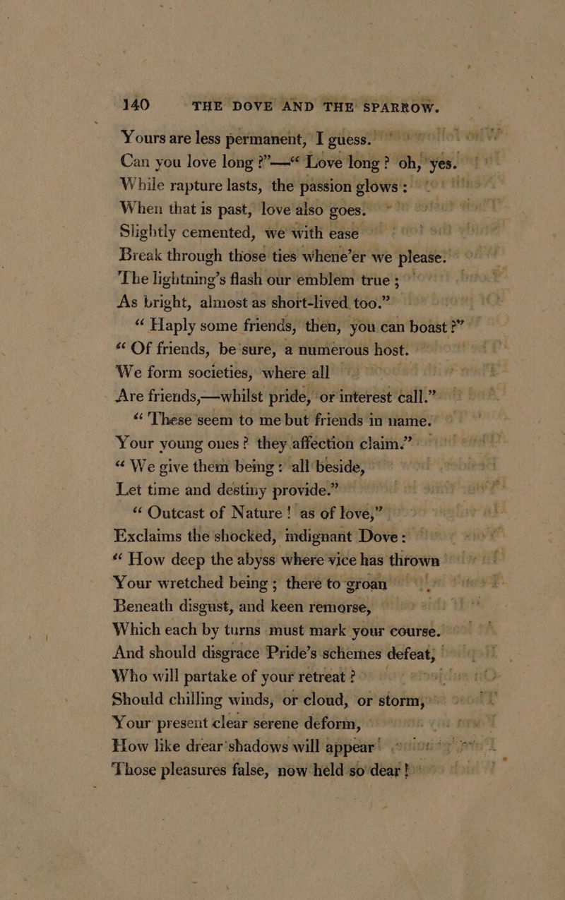 dre Yours are less permanent, I guess. Can you love long ?”—“ Love long? oh,’ yes. | While rapture lasts, the passion glows : . When that is past, love also | Arch Slightly cemented, we with ease Break through those ties whene’er we please. The lightning’s flash our emblem true ; As bright, almost as short-lived too.” “ Haply some friends, then, you can boast ?” ‘ Of friends, be ‘sure, a numerous host. We form societies, where all os friends,—whilst pride, or interest call.” “ These seem to me but friends in name. Your young ones? they affection claim.” “ We give them being: all beside, Let time and destiny provide.” 6 Outcast of Nature ! as of love,” Exclaims the shocked, mdignant Dove : How deep the abyss where vice has thrown Your wretched being ; there to groan Beneath disgust, and keen remorse, Which each by turns must mark your course. And should disgrace Pride’s schemes defeat, Who will partake of your retreat ? fre apo Should chilling winds, or cloud, or sbi Your present clear serene deform, How like drear’shadows will appear’ Those pleasures false, now held so dear ! °