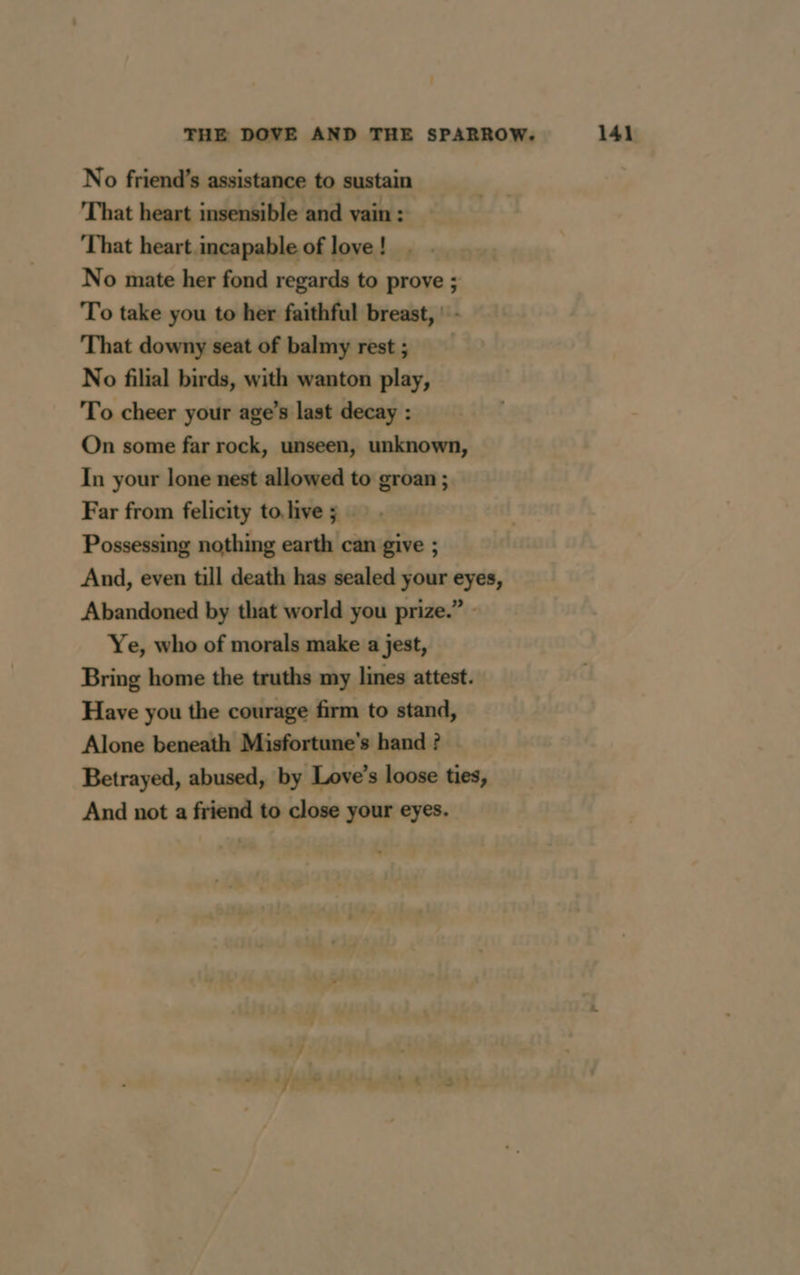No friend’s assistance to sustain That heart insensible and vain : That heart incapable of love ! No mate her fond regards to prove ; To take you to her faithful breast, : - That downy seat of balmy rest; No filial birds, with wanton play, To cheer your age’s last decay : On some far rock, unseen, unknown, In your lone nest allowed to groan ; Far from felicity to, live 5 … Possessing nothing earth can give ; And, even till death has sealed your eyes, Abandoned by that world you prize.” - Ye, who of morals make a jest, Bring home the truths my lines attest. Have you the courage firm to stand, Alone beneath Misfortune’s hand ? Betrayed, abused, by Love’s loose ties, And not a friend to close your eyes.