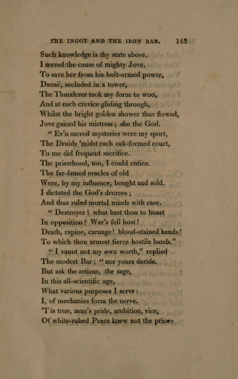 Such knowledge is thy state above. I servedithe cause of mighty Jove. To save her from his bolt-armed power, Danaé, secluded in a tower, The Thunderer took my form to woo, And at each crevice gliding through, Whilst the bright golden shower thus flowed, Jove gained his mistress; she the God. ‘# Ev’n sacred mysteries were my sport, The Druids ’midst each oak-formed court, To me did frequent sacrifice. The priesthood, too, T could entice. The far-famed oracles of old _ Were, by my influence, bought and sold, I dictated the God's decrees ; | And thus ruled mortal minds with ease. “ Destroyer ! what hast thou to boast In opposition : ? War’s fell host! , Death, rapine, carnage! blood-stained hands! To which thou armest fierce hostile bands.” © ‘ L vaunt not my ewn worth,” replied: . The modest Bar ; “ nor yours deride. But ask the artizan, \the sage, In this all-scientific age, | What various purposes I serve: .. I, of mechanics form the nerve. __ T is true, man’s pride, ambition, vice, _ Of white-robed Peace knew not the prices