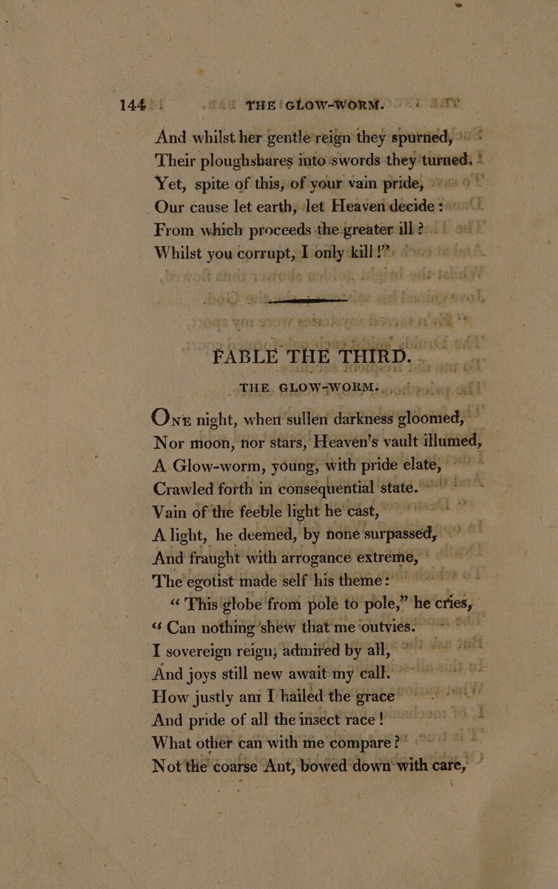 LOL 144: 0. TREIGLOW-WORM. à TT And whilst her gentlé-reign they spurned, © « Their ploughshares into swords they: turned i Yet, spite of this, of your vain pride, 0° © - _Our cause let earth, let Heaven décide! sut From which proceeds the greater 1112! °° Whilst you corrupt, Lonly-kill!?. © 22 TS 7 : FABLE THE THIRD. THE. GLOW-WORM. Onr night, when sullen darkness cloomed, Nor moon, nor stars, Heaven’s vault llumed, À Glow-worm, young, with pride elate, 7 © Crawled forth in conséquential state.” aaa Vain of the feeble light he cast, A light, he deemed, by none surpassed, And fraught with arrogance extreme, ~ The egotist made self his theme: ~ This globe from pole to pole,” ‘he cries, “Can nothing shew that me outvies. | I sovereign reign; admired by all, And joys still new await my call.” How justly ant [hailed the grace = And pride of all the msect race! What other can with me ‘compare? : Not the’ coarse Ant, bowed down‘ with care, À