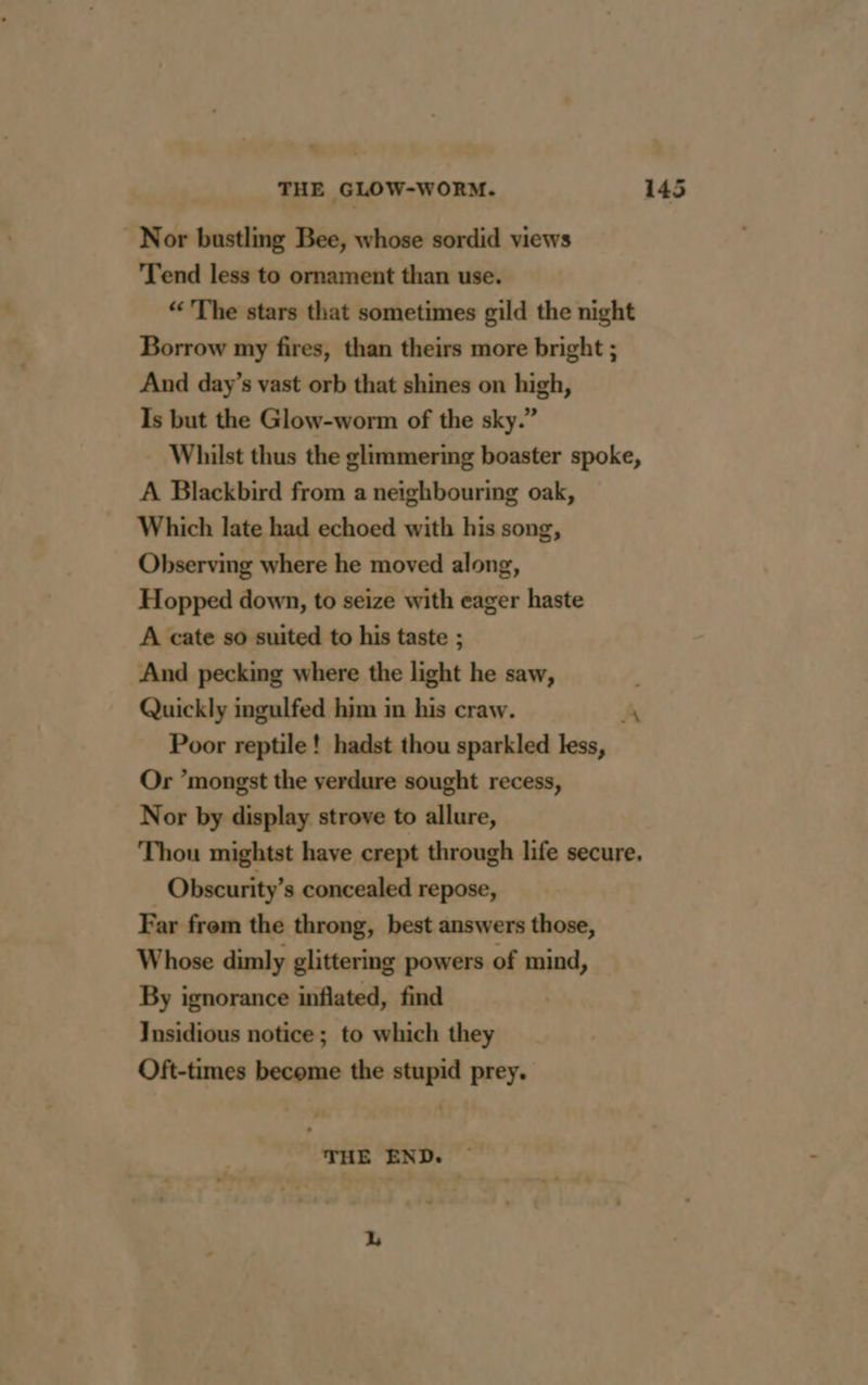 THE GLOW-WORM. Nor bustling Bee, whose sordid views Tend less to ornament than use. “The stars that sometimes gild the night Borrow my fires, than theirs more bright ; And day’s vast orb that shines on high, Is but the Glow-worm of the sky.” Whilst thus the glimmering boaster spoke, A Blackbird from a neighbouring oak, Which late had echoed with his song, Observing where he moved along, Hopped down, to seize with eager haste A cate so suited to his taste ; And pecking where the light he saw, Quickly ingulfed him in his craw. A Poor reptile! hadst thou sparkled less, Or ’mongst the verdure sought recess, Nor by display strove to allure, Thou mightst have crept through life secure. Obscurity’s concealed repose, Far frem the throng, best answers those, Whose dimly glittering powers of mind, By ignorance inflated, find Insidious notice; to which they Oft-times become the stupid prey. THE END. — L