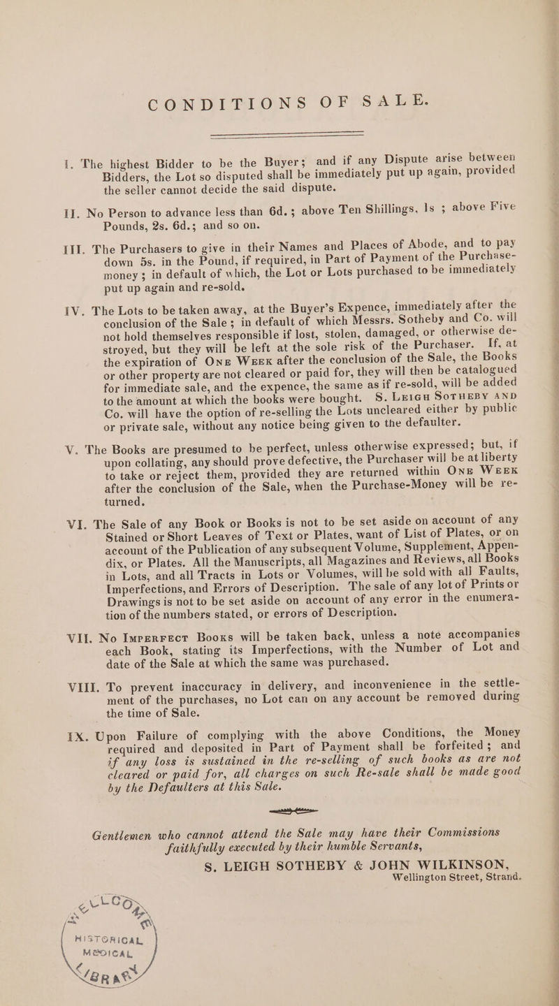 CONDITIONS OF SALE. i. The highest Bidder to be the Buyers and if any Dispute arise between Bidders, the Lot so disputed shall be immediately put up again, provided the seller cannot decide the said dispute. II. No Person to advance less than 6d.; above Ten Shillings, Is 5 above Five Pounds, 2s. 6d.; and so on. Ill. The Purchasers to give in their Names and Places of Abode, and to pay down 5s. in the Pound, if required, in Part of Payment of the Purchase- money 3 in default of which, the Lot or Lots purchased to be immediately put up again and re-sold. IV. The Lots to be taken away, at the Buyer’s Expence, immediately after the conclusion of the Sale; in default of which Messrs. Sotheby and Co. will not hold themselves responsible if lost, stolen, damaged, or otherwise de- stroyed, but they will be left at the sole risk of the Purchaser. If, at the expiration of One Wexex after the conclusion of the Sale, the Books or other property are not cleared or paid for, they will then be catalogued for immediate sale, and the expence, the same as if re-sold, will be added to the amount at which the books were bought. S. Leica SoTHEBY AND Co. will have the option of re-selling the Lots uncleared either by public or private sale, without any notice being given to the defaulter. V. The Books are presumed to be perfect, unless otherwise expressed; but, if upon collating, any should prove defective, the Purchaser will be at liberty to take or reject them, provided they are returned within OnE WEEK after the conclusion of the Sale, when the Purchase-Money will be re- turned. VI. The Sale of any Book or Books is not to be set aside on account of any Stained or Short Leaves of Text or Plates, want of List of Plates, or on account of the Publication of any subsequent Volume, Supplement, Appen- dix, or Plates. All the Manuscripts, all Magazines and Reviews, all Books in Lots, and all Tracts in Lots or Volumes, will be sold with ali Faults, Umperfections, and Errors of Description. The sale of any lot of Prints or Drawings is not to be set aside on account of any error in the enumera- tion of the numbers stated, or errors of Description. VII. No Imperrect Books will be taken back, unless a note accompanies each Book, stating its Imperfections, with the Number of Lot and date of the Sale at which the same was purchased. VIII. To prevent inaccuracy in delivery, and inconvenience in the settle- ment of the purchases, no Lot can on any account be removed during the time of Sale. IX. Upon Failure of complying with the above Conditions, the Money required and deposited in Part of Payment shall be forfeited ; and if any loss is sustained in the re-selling of such books as are not cleared or paid for, all charges on such Re-sale shall be made good by the Defaulters at this Sale. mannan fassnse Gentlemen who cannot attend the Sale may have their Commissions faithfully executed by their humble Servants, S. LEIGH SOTHEBY &amp; JOHN WILKINSON, Wellington Street, Strand. cLee,, ee OD jaca ‘Oo NISTORICAL MEDICAL rl ~t YER ate ——- aS _