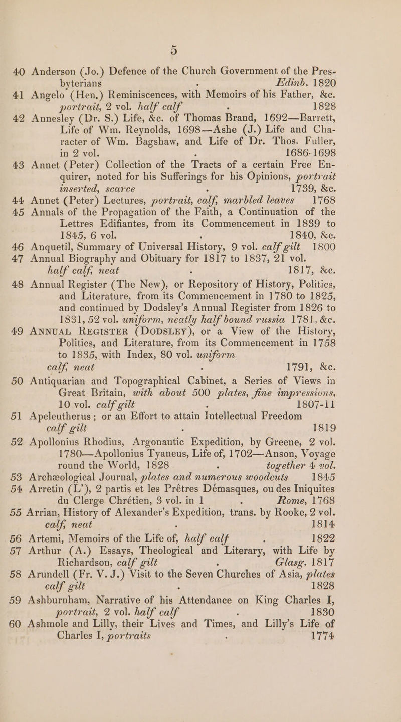 b) 40 Anderson (Jo.) Defence of the Church Government of the Pres- byterians Edinb. 1820 41 Angelo (Hen, ) Reminiscences, wah Memoirs of his Father, &amp;c. portrait, 2 vol. half calf 1828 42 Annesley (Dr. S.) Life, &amp;c. of Thomas fiend. 1692—Barrett, Life of Wm. Reynolds, 1698—Ashe (J.) Life and Cha- racter of Wm. Bagshaw, and Life of Dr. Thos. Fuller, in 2 vol. 1686-1698 43 Annet (Peter) Collection of the Tracts of a certain Free En- quirer, noted for his Sufferings for his Opinions, portrait inserted, scarce 1739, &amp;c. 44 Annet (Peter) Lectures, portrait, calf, marbled leaves 1768 45 Annals of the Propagation of the Faith, a Continuation of the Lettres Edifiantes, from its Conmmeneentene in 1839 to 1845, 6 vol. 1840, &amp;c. 46 Anquetil, Summary of Universal History, 9 vol. calf gilt 1800 47 Annual Biography and Obituary for 1817 to 1837, 21 vol. half calf, neat 1517, ce. 48 Annual Register (The New), or ome of History, Politics, and Literature, from its Commencement in 1780 to 1825, and continued by Dodsley’s Annual Register from 1826 to 1831, 52 vol. uniform, neatly half bound russia 1781, &amp;c. 49 ANNUAL REGISTER (DODSLEY), or a View of the History, Politics, and Literature, from its Commencement in 1758 to 1835, with Index, 80 vol. wnzform calf, neat 1791, &amp;c. 50 Antiquarian and Topographical AE ee a Series of Views in Great Britain, with about 500 plates, fine impressions, 10 vol. calf gilt 1807-11 51 Apeleutherus; or an Effort to attain Intellectual Freedom calf gilt 1819 52 Apollonius Rhodius, ree tea Expedition, by Greene, 2 vol. 1780—Apollonius Tyaneus, Life of, 1702— Anson, Voyage round the World, 1828 ; together 4: vol. 53 Archeological Journal, plates and numerous woodcuts 1845 54 Arretin (L’), 2 partis et les Prétres Démasques, ou des Iniquites du Clerge Chrétien, 3 vol. in 1 : Rome, 1768 55 Arrian, History of Alexander's ab wis trans. by Rooke, 2 vol. calf, neat 1814 56 Artemi, Memoirs of the Life of, half calf : 1822 57 Arthur (A.) Essays, Theological and Literary, with Life by Richardson, calf gilt Glasg. 1817 58 Arundell (Fr. V. J.) Visit to the Seven Churches of Asia, plates calf gilt 1828 59 Ashburnham, Narrative of his Pitendenee on King Charles I, portrait, 2 vol. half calf 1830 Charles I, portraits 1774