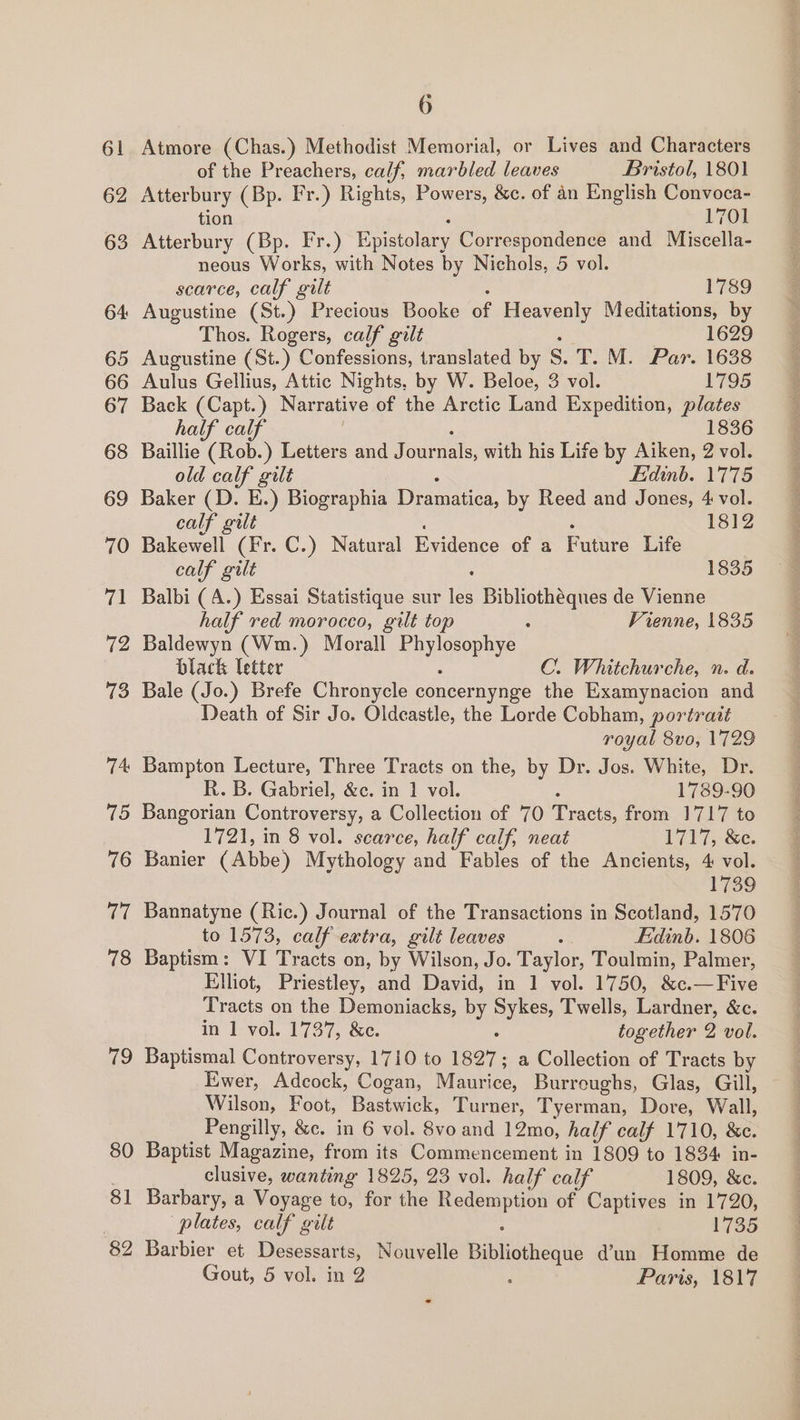 61 62 63 64: 65 66 67 68 69 70 71 72 73 74 io 76 cai 78 79 80 8 i 82 6 Atmore (Chas.) Methodist Memorial, or Lives and Characters of the Preachers, calf, marbled leaves Bristol, 1801 Atterbury (Bp. Fr.) Rights, Powers, &amp;c. of an English Convoca- tion 1701 Atterbury (Bp. Fr.) Epistolary Correspondence and Miscella- neous Works, with Notes by Nichols, 5 vol. scarce, calf gilt 1789 Augustine (St.) Precious Booke - Heavenly Meditations, by Thos. Rogers, calf gilt 1629 Augustine (St.) Confessions, translated by S.T. M. Par. 1638 Aulus Gellius, Attic Nights, by W. Beloe, 3 vol. 1795 Back (Capt. ) Narrative of the Arctic Land Expedition, plates half calf 1836 Baillie (Rob.) Letters and J patel, with his Life by Aiken, 2 vol. old calf gilt Edinb. 1775 Baker (D. E.) Biographia Dern by Reed and Jones, 4 vol. calf gilt 1812 Ba (Fr. C.) Natural Evidence of a Future Life calf gilt 1835 Balbi (A.) Essai Statistique sur 188 Bibliothéques de Vienne half red morocco, gilt top : Vienne, 1835 Baldewyn (Wm.) Morall Hee black Tetter C. Whitchurche, n. d. Bale (Jo.) Brefe Chronycle concernynge the Examynacion and Death of Sir Jo. Oldcastle, the Lorde Cobham, portrait royal 8vo, 1729 Bampton Lecture, Three Tracts on the, by Dr. Jos. White, Dr. R. B. Gabriel, &amp;c. in 1 vol. 1789-90 Bangorian Controversy, a Collection of 70 face from 1717 to 1721, in 8 vol. scarce, half calf, neat 1717, &amp;c. Banier (Abbe) Mythology and Fables of the Ancients, 4 vol. 1739 Bannatyne (Ric.) Journal of the Transactions in Scotland, 1570 to 1573, calf extra, gilt leaves os Fidinb. 1806 Baptism: VI Tracts on, by Wilson, Jo. Taylor, Toulmin, Palmer, Elliot, Priestley, and David, in 1 vol. 1750, &amp;c.—Five Tracts on the Demoniacks, by Sykes Twells, Lardner, &amp;c. in 1 vol. 1737, &amp;c. together 2 vol. Baptismal Controversy, 1710 to 1827 a Collection of Tracts by Ewer, Adcock, Cogan, Nice. Burreughs, Glas, Gill, Wilson, Foot, ace oe Turner, Tyerman, Dore, Wall, Pengilly, &amp;c. in 6 vol. 8vo and 12mo, half calf 1710, &amp;c. Baptist Magazine, from its Commencement in 1809 to 1834 in- clusive, wanting 1825, 23 vol. half calf 1809, &amp;c. Barbary, a Voyage to, for the peat of Captives in 1720, plates, calf gilt 1735 Barbier et Desessarts, Nouvelle Biblioudaue dun Homme de